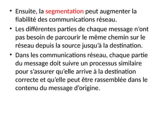 • Ensuite, la segmentation peut augmenter la
fiabilité des communications réseau.
• Les différentes parties de chaque message n’ont
pas besoin de parcourir le même chemin sur le
réseau depuis la source jusqu’à la destination.
• Dans les communications réseau, chaque partie
du message doit suivre un processus similaire
pour s’assurer qu’elle arrive à la destination
correcte et qu’elle peut être rassemblée dans le
contenu du message d’origine.
 