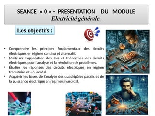 SEANCE « 0 » - PRESENTATION DU MODULE
Electricité générale
• Comprendre les principes fondamentaux des circuits
électriques en régime continu et alternatif.
• Maîtriser l’application des lois et théorèmes des circuits
électriques pour l’analyse et la résolution de problèmes.
• Étudier les réponses des circuits électriques en régime
transitoire et sinusoïdal.
• Acquérir les bases de l’analyse des quadripôles passifs et de
la puissance électrique en régime sinusoïdal.
Les objectifs :
 