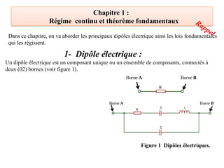 Chapitre 1 :
Régime continu et théorème fondamentaux
Dans ce chapitre, on va aborder les principaux dipôles électrique ainsi les lois fondamentales
qui les régissent.
1- Dipôle électrique :
Un dipôle électrique est un composant unique ou un ensemble de composants, connectés à
deux (02) bornes (voir figure 1).
Figure 1 Dipôles électriques.
Rappel
 