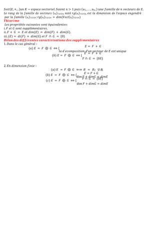 𝑆𝑜𝑖𝑡(𝐸, +, . )𝑢𝑛 𝐾 − 𝑒𝑠𝑝𝑎𝑐𝑒 𝑣𝑒𝑐𝑡𝑜𝑟𝑖𝑒𝑙. 𝑆𝑜𝑖𝑒𝑛𝑡 𝑛 > 1 𝑝𝑢𝑖𝑠 (𝑢1, . . . , 𝑢𝑛, ) 𝑢𝑛𝑒 𝑓𝑎𝑚𝑖𝑙𝑙𝑒 𝑑𝑒 𝑛 𝑣𝑒𝑐𝑡𝑒𝑢𝑟𝑠 𝑑𝑒 𝐸.
𝐿𝑒 𝑟𝑎𝑛𝑔 𝑑𝑒 𝑙𝑎 𝑓𝑎𝑚𝑖𝑙𝑙𝑒 𝑑𝑒 𝑣𝑒𝑐𝑡𝑒𝑢𝑟𝑠 (𝑢𝑖)1≤𝑖≤𝑛, 𝑛𝑜𝑡é 𝑟𝑔(𝑢𝑖)1≤𝑖≤𝑛, 𝑒𝑠𝑡 𝑙𝑎 𝑑𝑖𝑚𝑒𝑛𝑠𝑖𝑜𝑛 𝑑𝑒 𝑙’𝑒𝑠𝑝𝑎𝑐𝑒 𝑒𝑛𝑔𝑒𝑛𝑑𝑟é
𝑝𝑎𝑟 𝑙𝑎 𝑓𝑎𝑚𝑖𝑙𝑙𝑒 (𝑢𝑖)1≤𝑖≤𝑛: 𝑟𝑔(𝑢𝑖)1≤𝑖≤𝑛 = 𝑑𝑖𝑚(𝑉𝑒𝑐𝑡(𝑢𝑖)1≤𝑖≤𝑛)
𝑻𝒉é𝒐𝒓è𝒎𝒆
𝐿𝑒𝑠 𝑝𝑟𝑜𝑝𝑟𝑖é𝑡é𝑠 𝑠𝑢𝑖𝑣𝑎𝑛𝑡𝑒𝑠 𝑠𝑜𝑛𝑡 é𝑞𝑢𝑖𝑣𝑎𝑙𝑒𝑛𝑡𝑒𝑠:
𝑖. 𝐹 𝑒𝑡 𝐺 𝑠𝑜𝑛𝑡 𝑠𝑢𝑝𝑝𝑙é𝑚𝑒𝑛𝑡𝑎𝑖𝑟𝑒𝑠.
𝑖𝑖. 𝐹 + 𝐺 = 𝐸 𝑒𝑡 𝑑𝑖𝑚(𝐸) = 𝑑𝑖𝑚(𝐹) + 𝑑𝑖𝑚(𝐺).
𝑖𝑖𝑖. (𝐸) = 𝑑𝑖(𝐹) + 𝑑𝑖𝑚(𝐺) 𝑒𝑡 𝐹 ∩ 𝐺 = {0}.
𝑩𝒊𝒍𝒂𝒏 𝒅𝒆𝒔 𝒅𝒊𝒇𝒇é𝒓𝒆𝒏𝒕𝒆𝒔 𝒄𝒂𝒓𝒂𝒄𝒕é𝒓𝒊𝒔𝒂𝒕𝒊𝒐𝒏𝒔 𝒅𝒆𝒔 𝒔𝒖𝒑𝒑𝒍é𝒎𝒆𝒏𝒕𝒂𝒊𝒓𝒆𝒔
1. 𝐷𝑎𝑛𝑠 𝑙𝑒 𝑐𝑎𝑠 𝑔é𝑛é𝑟𝑎𝑙 ∶
(𝑎) 𝐸 = 𝐹 ⊕ 𝐺 ⟺ {
𝐸 = 𝐹 + 𝐺
𝑙𝑎 𝑑´𝑒𝑐𝑜𝑚𝑝𝑜𝑠𝑖𝑡𝑖𝑜𝑛 𝑑’𝑢𝑛 𝑣𝑒𝑐𝑡𝑒𝑢𝑟 𝑑𝑒 𝐸 𝑒𝑠𝑡 𝑢𝑛𝑖𝑞𝑢𝑒
(𝑏) 𝐸 = 𝐹 ⊕ 𝐺 ⟺ {
𝐸 = 𝐹 + 𝐺
𝐹 ∩ 𝐺 = {0𝐸}
2. 𝐸𝑛 𝑑𝑖𝑚𝑒𝑛𝑠𝑖𝑜𝑛 𝑓𝑖𝑛𝑖𝑒 ∶
(𝑎) 𝐸 = 𝐹 ⊕ 𝐺 ⇐⇒ 𝐵 = 𝐵𝐹 𝖴 𝐵
𝐺
(𝑏) 𝐸 = 𝐹 ⊕ 𝐺 ⟺ {
𝐸 = 𝐹 + 𝐺
dim 𝐹 + 𝑑𝑖𝑚𝐺 = 𝑑𝑖𝑚𝐸
(𝑐) 𝐸 = 𝐹 ⊕ 𝐺 ⟺ {
𝐹 ∩ 𝐺 = {0𝐸}
dim 𝐹 + 𝑑𝑖𝑚𝐺 = 𝑑𝑖𝑚𝐸
 