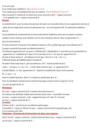 F 𝑒𝑠𝑡 𝑛𝑜𝑛 𝑣𝑖𝑑𝑒
F 𝑒𝑠𝑡 𝑠𝑡𝑎𝑏𝑙𝑒 𝑝𝑜𝑢𝑟 𝑙′𝑎𝑑𝑑𝑖𝑡𝑖𝑜𝑛 ∶ ∀𝑢; 𝑣 ∈ 𝐹: 𝑢 + 𝑣 ∈ 𝐹
F 𝑒𝑠𝑡 𝑠𝑡𝑎𝑏𝑙𝑒 𝑝𝑜𝑢𝑟 𝑙𝑎 𝑚𝑢𝑙𝑡𝑖𝑝𝑙𝑖𝑐𝑎𝑡𝑖𝑜𝑛 𝑝𝑎𝑟 𝑢𝑛 𝑠𝑐𝑎𝑙𝑎𝑖𝑟𝑒 ∶ ∀𝛼 ∈ 𝐼𝐾; ∀𝑢 ∈ 𝐹: 𝛼. 𝑢 ∈ 𝐹
𝐴𝑙𝑜𝑟𝑠 𝑙𝑎 𝑝𝑎𝑟𝑡𝑖𝑒 F ,𝑚𝑢𝑛𝑖𝑒 𝑑𝑒 𝑐𝑒𝑠 𝑑𝑒𝑢𝑥 𝑙𝑜𝑖𝑠, 𝑎 𝑢𝑛𝑒 𝑠𝑡𝑟𝑢𝑐𝑡𝑢𝑟𝑒 𝑑𝑒IK − espace 𝑣𝑒𝑐𝑡𝑜𝑟𝑖𝑒𝑙:
𝐹 𝑒𝑠𝑡 𝑎𝑝𝑝𝑒𝑙é𝑒 𝑠𝑜𝑢𝑠 − 𝑒𝑠𝑝𝑎𝑐𝑒 𝑣𝑒𝑐𝑡𝑜𝑟𝑖𝑒𝑙 𝑑𝑒 E .
Preuve
𝐿𝑎 𝑠𝑡𝑎𝑏𝑖𝑙𝑖𝑡é 𝑑𝑒 𝐹 𝑝𝑜𝑢𝑟 𝑙𝑒𝑠 𝑑𝑒𝑢𝑥 𝑙𝑜𝑖𝑠 𝑝𝑒𝑟𝑚𝑒𝑡 𝑑𝑒 𝑚𝑢𝑛𝑖𝑟 𝑐𝑒𝑡 𝑒𝑛𝑠𝑒𝑚𝑏𝑙𝑒 𝑑′𝑢𝑛𝑒 𝑙𝑜𝑖 𝑑𝑒 𝑐𝑜𝑚𝑝𝑜𝑠𝑖𝑡𝑖𝑜𝑛 𝑖𝑛𝑡𝑒𝑟𝑛𝑒 𝑒𝑡
𝑑′𝑢𝑛𝑒 𝑙𝑜𝑖 𝑑𝑒 𝑐𝑜𝑚𝑝𝑜𝑠𝑖𝑡𝑖𝑜𝑛 𝑒𝑥𝑡𝑒𝑟𝑛𝑒 à 𝑜𝑝é𝑟𝑎𝑡𝑒𝑢𝑟𝑠 𝑑𝑎 , 𝑒𝑛 𝑟𝑒𝑠𝑡𝑟𝑒𝑖𝑔𝑛𝑎𝑛𝑡 à 𝐼𝐾 𝑙𝑒𝑠 𝑜𝑝é𝑟𝑎𝑡𝑖𝑜𝑛𝑠 𝑑é𝑓𝑖𝑛𝑖𝑒𝑠
𝑑𝑎𝑛𝑠 𝐸 .
𝐿𝑒𝑠 𝑝𝑟𝑜𝑝𝑟𝑖é𝑡é𝑠 𝑑𝑒 𝑐𝑜𝑚𝑚𝑢𝑡𝑎𝑡𝑖𝑣𝑖𝑡é 𝑒𝑡 𝑑′𝑎𝑠𝑠𝑜𝑐𝑖𝑎𝑡𝑖𝑣𝑖𝑡é 𝑑𝑒 𝑙′𝑎𝑑𝑑𝑖𝑡𝑖𝑜𝑛, 𝑎𝑖𝑛𝑠𝑖 𝑞𝑢𝑒 𝑙𝑒𝑠 𝑞𝑢𝑎𝑡𝑟𝑒 𝑎𝑥𝑖𝑜𝑚𝑒𝑠
𝑟𝑒𝑙𝑎𝑡𝑖𝑓𝑠 à 𝑙𝑎 𝑙𝑜𝑖 𝑒𝑥𝑡𝑒𝑟𝑛𝑒 𝑠𝑜𝑛𝑡 𝑣é𝑟𝑖𝑓𝑖é𝑠, 𝑐𝑎𝑟 𝑖𝑙𝑠 𝑠𝑜𝑛𝑡 𝑠𝑎𝑡𝑖𝑠𝑓𝑎𝑖𝑡𝑠 𝑑𝑎𝑛𝑠 𝐸 𝑑𝑜𝑛𝑐 𝑒𝑛 𝑝𝑎𝑟𝑡𝑖𝑐𝑢𝑙𝑖𝑒𝑟 𝑑 ,
𝑞𝑢𝑖 𝑒𝑠𝑡 𝑖𝑛𝑐𝑙𝑢𝑠 𝑑𝑎𝑛𝑠 𝐸 .
𝐼𝑙 𝑟𝑒𝑠𝑡𝑒 à 𝑚𝑜𝑛𝑡𝑟𝑒𝑟 𝑙′𝑒𝑥𝑖𝑠𝑡𝑒𝑛𝑐𝑒 𝑑′𝑢𝑛 é𝑙é𝑚𝑒𝑛𝑡 𝑛𝑒𝑢𝑡𝑟𝑒, 𝑒𝑡 𝑑′𝑢𝑛 𝑠𝑦𝑚é𝑡𝑟𝑖𝑞𝑢𝑒 𝑝𝑜𝑢𝑟 𝑡𝑜𝑢𝑡 é𝑙é𝑚𝑒𝑛𝑡 𝑑𝑒 𝐹 :
𝐿′𝑒𝑠𝑝𝑎𝑐𝑒 𝑣𝑒𝑐𝑡𝑜𝑟𝑖𝑒𝑙 𝐸 𝑝𝑜𝑠𝑠è𝑑𝑒 𝑢𝑛 é𝑙é𝑚𝑒𝑛𝑡 𝑛𝑒𝑢𝑡𝑟𝑒 0 .
𝐶𝑒𝑡 é𝑙é𝑚𝑒𝑛𝑡 𝑎𝑝𝑝𝑎𝑟𝑡𝑖𝑒𝑛𝑡 à 𝐹 𝑐𝑎𝑟 𝑝𝑜𝑢𝑟 𝑢 é𝑙é𝑚𝑒𝑛𝑡 𝑑𝑒 𝐹 (𝑙′ℎ𝑦𝑝𝑜𝑡ℎè𝑠𝑒 𝐹 𝑛𝑜𝑛 𝑣𝑖𝑑𝑒 𝑒𝑠𝑡 𝑖𝑐𝑖 𝑒𝑠𝑠𝑒𝑛𝑡𝑖𝑒𝑙𝑙𝑒) 0𝐸
𝑎𝑝𝑝𝑎𝑟𝑡𝑖𝑒𝑛𝑡 à 𝐹 (𝑠𝑡𝑎𝑏𝑖𝑙𝑖𝑡é 𝑑𝑒 𝐹 𝑝𝑜𝑢𝑟 𝑙𝑎 𝑙𝑜𝑖 𝑒𝑥𝑡𝑒𝑟𝑛𝑒), 𝑜𝑟 0. 𝑢 = 0𝐸 𝑑𝑜𝑛𝑐 0𝐸 𝑎𝑝𝑝𝑎𝑟𝑡𝑖𝑒𝑛𝑡 à F .
𝐷𝑒 𝑝𝑙𝑢𝑠 𝐹 é𝑡𝑎𝑛𝑡 𝑖𝑛𝑐𝑙𝑢𝑠 𝑑 , 𝑐𝑒𝑡 é𝑙é𝑚𝑒𝑛𝑡 𝑒𝑠𝑡 𝑡𝑒𝑙 𝑞𝑢𝑒 ∶ ∀𝑢 ∈ 𝐹: 𝑢 + 0𝐸 = 0𝐸 + 𝑢 .
L'élément neutre de l'addition dans F est donc 0 .
De même F étant inclus dans E , pour tout élément u de F , il existe un élément de E ,
𝑛𝑜𝑡é − , 𝑡𝑒𝑙 𝑞𝑢𝑒 𝑢 + (−𝑢) = 0𝐸 ; 𝑖𝑙 𝑓𝑎𝑢𝑡 𝑑𝑜𝑛𝑐 𝑚𝑜𝑛𝑡𝑟𝑒𝑟 𝑞𝑢𝑒 − 𝑢 𝑎𝑝𝑝𝑎𝑟𝑡𝑖𝑒𝑛𝑡 à 𝐹 .
𝑢 é𝑡𝑎𝑛𝑡 é𝑙é𝑚𝑒𝑛 , (−1)𝑢 𝑎𝑝𝑝𝑎𝑟𝑡𝑖𝑒𝑛𝑡 à 𝐹 , 𝑑′𝑎𝑝𝑟è𝑠 𝑙𝑎 𝑠𝑡𝑎𝑏𝑖𝑙𝑖𝑡é 𝑑𝑒 𝐹 𝑝𝑜𝑢𝑟 𝑙𝑎 𝑙𝑜𝑖 𝑒𝑥𝑡𝑒𝑟𝑛𝑒.
𝑂𝑟 . (−1)𝑢 = −𝑢
𝐷𝑜𝑛𝑐 𝑙𝑒 𝑠𝑦𝑚é𝑡𝑟𝑖𝑞𝑢𝑒 𝑑𝑒 𝑢 𝑑𝑎𝑛𝑠 𝐹 𝑒𝑠𝑡 é𝑔𝑎𝑙 𝑎𝑢 𝑠𝑦𝑚é𝑡𝑟𝑖𝑞𝑢𝑒 𝑑𝑒 𝑢 𝑑 .
𝑃𝑜𝑢𝑟 𝑙𝑒𝑠 é𝑡𝑢𝑑𝑖𝑎𝑛𝑡𝑠 𝑐𝑜𝑛𝑛𝑎𝑖𝑠𝑠𝑎𝑛𝑡 𝑙𝑎 𝑛𝑜𝑡𝑖𝑜𝑛 𝑑𝑒 𝑔𝑟𝑜𝑢𝑝𝑒, 𝑜𝑛 𝑝𝑒𝑢𝑡 𝑛𝑜𝑡𝑒𝑟 𝑖𝑐𝑖 𝑞𝑢𝑒 (𝐹, +) 𝑒𝑠𝑡
𝑢𝑛 𝑠𝑜𝑢𝑠 𝑔𝑟𝑜𝑢𝑝𝑒 𝑑𝑒 (𝐸, +)
Remarque
𝑈𝑛 𝑠𝑜𝑢𝑠 − 𝑒𝑠𝑝𝑎𝑐𝑒 𝑣𝑒𝑐𝑡𝑜𝑟𝑖𝑒𝑙 𝑑𝑒 𝐸 𝑐𝑜𝑛𝑡𝑖𝑒𝑛𝑡 𝑛é𝑐𝑒𝑠𝑠𝑎𝑖𝑟𝑒𝑚𝑒𝑛𝑡 0 .
𝐶𝑒𝑐𝑖 𝑑𝑜𝑛𝑛𝑒 𝑢𝑛𝑒 𝑚é𝑡ℎ𝑜𝑑𝑒 𝑠𝑖𝑚𝑝𝑙𝑒 𝑝𝑜𝑢𝑟 𝑝𝑟𝑜𝑢𝑣𝑒𝑟 𝑞𝑢′𝑢𝑛 𝑠𝑜𝑢𝑠 − 𝑒𝑛𝑠𝑒𝑚𝑏𝑙𝑒 𝑛′𝑒𝑠𝑡 𝑝𝑎𝑠
𝑢𝑛 𝑠𝑜𝑢𝑠 − 𝑒𝑠𝑝𝑎𝑐𝑒 𝑣𝑒𝑐𝑡𝑜𝑟𝑖𝑒𝑙 ∶ 𝑠𝑖 0𝐸 𝑛′𝑎𝑝𝑝𝑎𝑟𝑡𝑖𝑒𝑛𝑡 𝑝𝑎𝑠 à 𝐹 𝑎𝑙𝑜𝑟𝑠 𝐹 𝑛′𝑒𝑠𝑡 𝑝𝑎𝑠
𝑢𝑛 𝑠𝑜𝑢𝑠 − 𝑒𝑠𝑝𝑎𝑐𝑒 𝑣𝑒𝑐𝑡𝑜𝑟𝑖𝑒𝑙 𝑑𝑒 𝐸 .
𝑬𝒙𝒆𝒎𝒑𝒍𝒆
𝐸 é𝑡𝑎𝑛𝑡 𝑢𝑛 𝐼𝐾 − 𝑣𝑒𝑐𝑡𝑜𝑟𝑖𝑒𝑙, 𝑒𝑡 𝑢 𝑢𝑛 é𝑙é𝑚𝑒𝑛𝑡 𝑞𝑢𝑒𝑙𝑐𝑜𝑛𝑞𝑢𝑒 ,
𝑙′𝑒𝑛𝑠𝑒𝑚𝑏𝑙𝑒 𝐹 = {𝛼𝑢/𝛼 ∈ 𝐼𝐾} 𝑒𝑠𝑡 𝑙𝑒 𝑠𝑜𝑢𝑠 − 𝑒𝑠𝑝𝑎𝑐𝑒 𝑣𝑒𝑐𝑡𝑜𝑟𝑖𝑒𝑙 𝑑𝑒 𝐸 𝑒𝑛𝑔𝑒𝑛𝑑𝑟é 𝑝𝑎𝑟 {𝑢}.
𝐼𝑙 𝑒𝑠𝑡 𝑠𝑜𝑢𝑣𝑒𝑛𝑡 𝑛𝑜𝑡é 𝐼𝐾𝑢.
Théorème : Structure de l'intersection de deux sous-espaces
𝑆𝑜𝑖𝑡 𝐸 𝑢𝑛 𝐼𝐾 − 𝑒𝑠𝑝𝑎𝑐𝑒 𝑣𝑒𝑐𝑡𝑜𝑟𝑖𝑒𝑙 ; 𝑙′𝑖𝑛𝑡𝑒𝑟𝑠𝑒𝑐𝑡𝑖𝑜𝑛 𝑑𝑒 𝑑𝑒𝑢𝑥 𝑠𝑜𝑢𝑠 − 𝑒𝑠𝑝𝑎𝑐𝑒𝑠 𝑣𝑒𝑐𝑡𝑜𝑟𝑖𝑒𝑙𝑠 𝑑𝑒 𝐸
𝑒𝑠𝑡 𝑢𝑛 𝑠𝑜𝑢𝑠 − 𝑒𝑠𝑝𝑎𝑐𝑒 𝑣𝑒𝑐𝑡𝑜𝑟𝑖𝑒𝑙 𝑑𝑒 𝐸 .
 