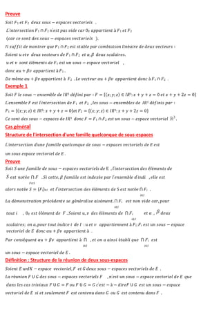 Preuve
𝑆𝑜𝑖𝑡 𝐹1 𝑒𝑡 𝐹2 𝑑𝑒𝑢𝑥 𝑠𝑜𝑢𝑠 − 𝑒𝑠𝑝𝑎𝑐𝑒𝑠 𝑣𝑒𝑐𝑡𝑜𝑟𝑖𝑒𝑙𝑠 .
𝐿′𝑖𝑛𝑡𝑒𝑟𝑠𝑒𝑐𝑡𝑖𝑜𝑛 𝐹1 ∩ 𝐹2 𝑛′𝑒𝑠𝑡 𝑝𝑎𝑠 𝑣𝑖𝑑𝑒 𝑐𝑎𝑟 0𝐸 𝑎𝑝𝑝𝑎𝑟𝑡𝑖𝑒𝑛𝑡 à 𝐹1 𝑒𝑡 𝐹2
(𝑐𝑎𝑟 𝑐𝑒 𝑠𝑜𝑛𝑡 𝑑𝑒𝑠 𝑠𝑜𝑢𝑠 − 𝑒𝑠𝑝𝑎𝑐𝑒𝑠 𝑣𝑒𝑐𝑡𝑜𝑟𝑖𝑒𝑙𝑠 ).
𝐼𝑙 𝑠𝑢𝑓𝑓𝑖𝑡 𝑑𝑒 𝑚𝑜𝑛𝑡𝑟𝑒𝑟 𝑞𝑢𝑒 𝐹1 ∩ 𝐹2 𝑒𝑠𝑡 𝑠𝑡𝑎𝑏𝑙𝑒 𝑝𝑎𝑟 𝑐𝑜𝑚𝑏𝑖𝑎𝑖𝑠𝑜𝑛 𝑙𝑖𝑛é𝑎𝑖𝑟𝑒 𝑑𝑒 𝑑𝑒𝑢𝑥 𝑣𝑒𝑐𝑡𝑒𝑢𝑟𝑠 ∶
𝑆𝑜𝑖𝑒𝑛𝑡 𝑢 𝑒𝑡𝑣 𝑑𝑒𝑢𝑥 𝑣𝑒𝑐𝑡𝑒𝑢𝑟𝑠 𝑑𝑒 𝐹1 ∩ 𝐹2 𝑒𝑡 𝛼, 𝛽 𝑑𝑒𝑢𝑥 𝑠𝑐𝑎𝑙𝑎𝑖𝑟𝑒𝑠.
𝑢 𝑒𝑡 𝑣 𝑠𝑜𝑛𝑡 é𝑙é𝑚𝑒𝑛𝑡𝑠 𝑑𝑒 𝐹1 𝑒𝑠𝑡 𝑢𝑛 𝑠𝑜𝑢𝑠 − 𝑒𝑠𝑝𝑎𝑐𝑒 𝑣𝑒𝑐𝑡𝑜𝑟𝑖𝑒𝑙 ,
𝑑𝑜𝑛𝑐 𝛼𝑢 + 𝛽𝑣 𝑎𝑝𝑝𝑎𝑟𝑡𝑖𝑒𝑛𝑡 à 𝐹1 .
𝐷𝑒 𝑚ê𝑚𝑒 𝛼𝑢 + 𝛽𝑣 𝑎𝑝𝑝𝑎𝑟𝑡𝑖𝑒𝑛𝑡 à 𝐹2 .𝐿𝑒 𝑣𝑒𝑐𝑡𝑒𝑢𝑟 𝛼𝑢 + 𝛽𝑣 𝑎𝑝𝑝𝑎𝑟𝑡𝑖𝑒𝑛𝑡 𝑑𝑜𝑛𝑐 à 𝐹1 ∩ 𝐹2 .
Exemple 1
𝑆𝑜𝑖𝑡 𝐹 𝑙𝑒 𝑠𝑜𝑢𝑠 − 𝑒𝑛𝑠𝑒𝑚𝑏𝑙𝑒 𝑑𝑒 𝐼𝑅3 𝑑é𝑓𝑖𝑛𝑖 𝑝𝑎𝑟 ∶ 𝐹 = {(𝑥; 𝑦; 𝑧) ∈ 𝐼𝑅3: 𝑥 + 𝑦 + 𝑧 = 0 𝑒𝑡 𝑥 + 𝑦 + 2𝑧 = 0}
𝐿′𝑒𝑛𝑠𝑒𝑚𝑏𝑙𝑒 𝐹 𝑒𝑠𝑡 𝑙′𝑖𝑛𝑡𝑒𝑟𝑠𝑒𝑐𝑡𝑖𝑜𝑛 𝑑𝑒 𝐹1 𝑒𝑡 𝐹2 , 𝑙𝑒𝑠 𝑠𝑜𝑢𝑠 − 𝑒𝑛𝑠𝑒𝑚𝑏𝑙𝑒𝑠 𝑑𝑒 𝐼𝑅3 𝑑é𝑓𝑖𝑛𝑖𝑠 𝑝𝑎𝑟 ∶
𝐹1 = {(𝑥; 𝑦; 𝑧) ∈ 𝐼𝑅3: 𝑥 + 𝑦 + 𝑧 = 0}et 𝐹2 = {(𝑥; 𝑦; 𝑧) ∈ 𝐼𝑅3: 𝑥 + 𝑦 + 2𝑧 = 0}
𝐶𝑒 𝑠𝑜𝑛𝑡 𝑑𝑒𝑠 𝑠𝑜𝑢𝑠 − 𝑒𝑠𝑝𝑎𝑐𝑒𝑠 𝑑𝑒 𝐼𝑅3 𝑑𝑜𝑛𝑐 𝐹 = 𝐹1 ∩ 𝐹2 𝑒𝑠𝑡 𝑢𝑛 𝑠𝑜𝑢𝑠 − 𝑒𝑠𝑝𝑎𝑐𝑒 𝑣𝑒𝑐𝑡𝑜𝑟𝑖𝑒𝑙 .
Cas général
Structure de l'intersection d'une famille quelconque de sous-espaces
𝐿′𝑖𝑛𝑡𝑒𝑟𝑠𝑒𝑐𝑡𝑖𝑜𝑛 𝑑′𝑢𝑛𝑒 𝑓𝑎𝑚𝑖𝑙𝑙𝑒 𝑞𝑢𝑒𝑙𝑐𝑜𝑛𝑞𝑢𝑒 𝑑𝑒 𝑠𝑜𝑢𝑠 − 𝑒𝑠𝑝𝑎𝑐𝑒𝑠 𝑣𝑒𝑐𝑡𝑜𝑟𝑖𝑒𝑙𝑠 𝑑𝑒 𝐸 𝑒𝑠𝑡
𝑢𝑛 𝑠𝑜𝑢𝑠 𝑒𝑠𝑝𝑎𝑐𝑒 𝑣𝑒𝑐𝑡𝑜𝑟𝑖𝑒𝑙 𝑑𝑒 𝐸 .
Preuve
𝑆𝑜𝑖𝑡 𝑆 𝑢𝑛𝑒 𝑓𝑎𝑚𝑖𝑙𝑙𝑒 𝑑𝑒 𝑠𝑜𝑢𝑠 − 𝑒𝑠𝑝𝑎𝑐𝑒𝑠 𝑣𝑒𝑐𝑡𝑜𝑟𝑖𝑒𝑙𝑠 𝑑𝑒 E , 𝑙′𝑖𝑛𝑡𝑒𝑟𝑠𝑒𝑐𝑡𝑖𝑜𝑛 𝑑𝑒𝑠 é𝑙é𝑚𝑒𝑛𝑡𝑠 𝑑𝑒
𝑒𝑠𝑡 𝑛𝑜𝑡é𝑒 ⋂ 𝐹
𝐹∈𝑆
. 𝑆𝑖 𝑐𝑒𝑡𝑡𝑒, 𝛽 𝑓𝑎𝑚𝑖𝑙𝑙𝑒 𝑒𝑠𝑡 𝑖𝑛𝑑𝑒𝑥é𝑒 𝑝𝑎𝑟 𝑙′𝑒𝑛𝑠𝑒𝑚𝑏𝑙𝑒 𝑑′𝑖𝑛𝑑𝑖 , 𝑒𝑙𝑙𝑒 𝑒𝑠𝑡
𝑢𝑛 𝑠𝑜𝑢𝑠 − 𝑒𝑠𝑝𝑎𝑐𝑒 𝑣𝑒𝑐𝑡𝑜𝑟𝑖𝑒𝑙 𝑑𝑒 𝐸 .
Définition : Structure de la réunion de deux sous-espaces
𝑆𝑜𝑖𝑒𝑛𝑡 𝐸 𝑢𝑛𝐼𝐾 − 𝑒𝑠𝑝𝑎𝑐𝑒 𝑣𝑒𝑐𝑡𝑜𝑟𝑖𝑒𝑙, 𝐹 𝑒𝑡 𝐺 𝑑𝑒𝑢𝑥 𝑠𝑜𝑢𝑠 − 𝑒𝑠𝑝𝑎𝑐𝑒𝑠 𝑣𝑒𝑐𝑡𝑜𝑟𝑖𝑒𝑙𝑠 𝑑𝑒 𝐸 .
𝐿𝑎 𝑟é𝑢𝑛𝑖𝑜𝑛 𝐹 𝖴 𝐺 𝑑𝑒𝑠 𝑠𝑜𝑢𝑠 − 𝑒𝑠𝑝𝑎𝑐𝑒𝑠 𝑣𝑒𝑐𝑡𝑜𝑟𝑖𝑒𝑙𝑠 𝐹 , 𝑛′𝑒𝑠𝑡 𝑢𝑛 𝑠𝑜𝑢𝑠 − 𝑒𝑠𝑝𝑎𝑐𝑒 𝑣𝑒𝑐𝑡𝑜𝑟𝑖𝑒𝑙 𝑑𝑒 𝐸 𝑞𝑢𝑒
𝑑𝑎𝑛𝑠 𝑙𝑒𝑠 𝑐𝑎𝑠 𝑡𝑟𝑖𝑣𝑖𝑎𝑢𝑥 𝐹 𝖴 𝐺 = 𝐹 𝑜𝑢 𝐹 𝖴 𝐺 = 𝐺 𝑐′𝑒𝑠𝑡 − à − 𝑑𝑖𝑟𝑒𝐹 𝖴 𝐺 𝑒𝑠𝑡 𝑢𝑛 𝑠𝑜𝑢𝑠 − 𝑒𝑠𝑝𝑎𝑐𝑒
𝑣𝑒𝑐𝑡𝑜𝑟𝑖𝑒𝑙 𝑑𝑒 𝐸 𝑠𝑖 𝑒𝑡 𝑠𝑒𝑢𝑙𝑒𝑚𝑒𝑛𝑡 𝐹 𝑒𝑠𝑡 𝑐𝑜𝑛𝑡𝑒𝑛𝑢 𝑑𝑎𝑛𝑠 𝐺 𝑜𝑢 𝐺 𝑒𝑠𝑡 𝑐𝑜𝑛𝑡𝑒𝑛𝑢 𝑑𝑎𝑛𝑠 𝐹 .
𝑎𝑙𝑜𝑟𝑠 𝑛𝑜𝑡é𝑒 𝑆 = {𝐹𝑖}∈𝐼 𝑒𝑡 𝑙′𝑖𝑛𝑡𝑒𝑟𝑠𝑒𝑐𝑡𝑖𝑜𝑛 𝑑𝑒𝑠 é𝑙é𝑚𝑒𝑛𝑡𝑠 𝑑𝑒 S 𝑒𝑠𝑡 𝑛𝑜𝑡é𝑒 ⋂ 𝐹𝑖 .
𝑖∈𝐼
𝐿𝑎 𝑑é𝑚𝑜𝑛𝑠𝑡𝑟𝑎𝑡𝑖𝑜𝑛 𝑝𝑟é𝑐é𝑑𝑒𝑛𝑡𝑒 𝑠𝑒 𝑔é𝑛é𝑟𝑎𝑙𝑖𝑠𝑒 𝑎𝑖𝑠é𝑚𝑒𝑛𝑡. ⋂ 𝐹𝑖 𝑒𝑠𝑡 𝑛𝑜𝑛 𝑣𝑖𝑑𝑒 𝑐𝑎𝑟, 𝑝𝑜𝑢𝑟
𝑖∈𝐼
𝑡𝑜𝑢𝑡 𝑖 , 0𝐸 𝑒𝑠𝑡 é𝑙é𝑚𝑒𝑛𝑡 𝑑𝑒 𝐹 . 𝑆𝑜𝑖𝑒𝑛𝑡 𝑢, 𝑣 𝑑𝑒𝑠 é𝑙é𝑚𝑒𝑛𝑡𝑠 𝑑𝑒 ⋂ 𝐹𝑖
𝑖∈𝐼
𝑒𝑡 𝛼 , 𝑑𝑒𝑢𝑥
𝑠𝑐𝑎𝑙𝑎𝑖𝑟𝑒𝑠; 𝑜𝑛 𝑎, 𝑝𝑜𝑢𝑟 𝑡𝑜𝑢𝑡 𝑖𝑛𝑑𝑖𝑐𝑒 𝑖 𝑑𝑒 𝐼 : 𝑢 𝑒𝑡 𝑣 𝑎𝑝𝑝𝑎𝑟𝑡𝑖𝑒𝑛𝑛𝑒𝑛𝑡 à 𝐹𝑖; 𝐹𝑖 𝑒𝑠𝑡 𝑢𝑛 𝑠𝑜𝑢𝑠 − 𝑒𝑠𝑝𝑎𝑐𝑒
𝑣𝑒𝑐𝑡𝑜𝑟𝑖𝑒𝑙 𝑑𝑒 𝐸 𝑑𝑜𝑛𝑐 𝛼𝑢 + 𝛽𝑣 𝑎𝑝𝑝𝑎𝑟𝑡𝑖𝑒𝑛𝑡 à .
𝑃𝑎𝑟 𝑐𝑜𝑛𝑠é𝑞𝑢𝑒𝑛𝑡 𝛼𝑢 + 𝛽𝑣 𝑎𝑝𝑝𝑎𝑟𝑡𝑖𝑒𝑛𝑡 à ⋂ , 𝑒𝑡 𝑜𝑛 𝑎 𝑎𝑖𝑛𝑠𝑖 é𝑡𝑎𝑏𝑙𝑖 𝑞𝑢𝑒 ⋂ 𝐹𝑖 𝑒𝑠𝑡
𝑖∈𝐼 𝑖∈𝐼
 