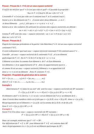 Preuve : Preuve du 1 : F+G est un sous-espace vectoriel
𝐼𝑙 𝑠𝑢𝑓𝑓𝑖𝑡 𝑑𝑒 𝑣é𝑟𝑖𝑓𝑖𝑒𝑟 𝑞𝑢𝑒 𝐹 + 𝐺 𝑛′𝑒𝑠𝑡 𝑝𝑎𝑠 𝑣𝑖𝑑𝑒 𝑒𝑡 𝑞𝑢𝑒𝐹 + 𝐺 𝑝𝑜𝑠𝑠è𝑑𝑒 𝑙𝑎 𝑝𝑟𝑜𝑝𝑟𝑖é𝑡é ∶
∀𝑢, 𝑣 ∈ 𝐹 + 𝐺, ∀𝛼, 𝛽 ∈ 𝐼𝐾: 𝛼𝑢 + 𝛽𝑢′ ∈ 𝐹 + 𝐺
𝐿′𝑒𝑛𝑠𝑒𝑚𝑏𝑙𝑒 𝐹 + 𝐺 𝑛′𝑒𝑠𝑡 𝑝𝑎𝑠 𝑣𝑖𝑑𝑒 𝑐𝑎𝑟 𝑖𝑙 𝑐𝑜𝑛𝑡𝑖𝑒𝑛𝑡 𝑡𝑜𝑢𝑡 𝐹 𝑒𝑡 𝑖𝑙 𝑐𝑜𝑛𝑡𝑖𝑒𝑛𝑡 𝑡𝑜𝑢𝑡 𝐺 .
𝑆𝑜𝑖𝑒𝑛𝑡 𝑢 𝑒𝑡 𝑢′ 𝑑𝑒𝑠 é𝑙é𝑚𝑒𝑛𝑡𝑠 𝑑𝑒 𝐹 + , 𝑖𝑙 𝑒𝑥𝑖𝑠𝑡𝑒 𝑎𝑙𝑜𝑟𝑠 𝑑𝑒𝑢𝑥 é𝑙é𝑚𝑒𝑛𝑡𝑠 , 𝑥 𝑒𝑡 𝑥′ ,
𝑒𝑡 𝑑𝑒𝑢𝑥 é𝑙é𝑚𝑒𝑛𝑡𝑠 , 𝑦 𝑒𝑡 𝑦′ , 𝑡𝑒𝑙𝑠 𝑞𝑢𝑒 𝑢 = 𝑥 + 𝑦 𝑒𝑡 𝑢′ = 𝑥′ + 𝑦′ .
𝑆𝑜𝑖𝑒𝑛𝑡 𝛼 𝑒𝑡 𝛼′ 𝑑𝑒𝑠 𝑠𝑐𝑎𝑙𝑎𝑖𝑟𝑒𝑠. 𝐸𝑛 𝑢𝑡𝑖𝑙𝑖𝑠𝑎𝑛𝑡 𝑙𝑒𝑠 𝑎𝑥𝑖𝑜𝑚𝑒𝑠 𝑑𝑒𝑠 𝑒𝑠𝑝𝑎𝑐𝑒𝑠 𝑣𝑒𝑐𝑡𝑜𝑟𝑖𝑒𝑙𝑠, 𝑜𝑛 𝑜𝑏𝑡𝑖𝑒𝑛𝑡 ∶
𝛼𝑢 + 𝛼′𝑢′ = 𝛼(𝑥 + 𝑦) + 𝛼′(𝑥′ + 𝑦′) = (𝛼𝑥 + 𝛼′𝑥′) + (𝛼𝑦 + 𝛼′𝑦′)
𝐶𝑜𝑚𝑚𝑒 𝑒𝑡 𝑠𝑜𝑛𝑡 𝑑𝑒𝑠 𝑠𝑜𝑢𝑠 − 𝑒𝑠𝑝𝑎𝑐𝑒𝑠 𝑣𝑒𝑐𝑡𝑜𝑟𝑖𝑒𝑙𝑠 ∶ 𝛼𝑥 + 𝛼′𝑥′ ∈ F et 𝛼𝑦 + 𝛼′𝑦′ ∈ G
donc 𝛼𝑢 + 𝛼′𝑢′ ∈ F + G
Preuve : Preuve du 2
𝐷′𝑎𝑝𝑟è𝑠 𝑙𝑎 𝑟𝑒𝑚𝑎𝑟𝑞𝑢𝑒 𝑝𝑟é𝑐é𝑑𝑒𝑛𝑡𝑒 𝑒𝑡 𝑙𝑎 𝑝𝑎𝑟𝑡𝑖𝑒 1 𝑑𝑢 𝑡ℎé𝑜𝑟è𝑚𝑒,𝐹 + 𝐺 𝑒𝑠𝑡 𝑢𝑛 𝑠𝑜𝑢𝑠 𝑒𝑠𝑝𝑎𝑐𝑒 𝑣𝑒𝑐𝑡𝑜𝑟𝑖𝑒𝑙
𝑐𝑜𝑛𝑡𝑒𝑛𝑎𝑛𝑡 𝐹 𝖴 𝐺 .
𝐼𝑙 𝑟𝑒𝑠𝑡𝑒 à 𝑑é𝑚𝑜𝑛𝑡𝑟𝑒𝑟 𝑞𝑢𝑒 𝑡𝑜𝑢𝑡 𝑠𝑜𝑢𝑠 − 𝑒𝑠𝑝𝑎𝑐𝑒 𝑣𝑒𝑐𝑡𝑜𝑟𝑖𝑒𝑙 𝑐𝑜𝑛𝑡𝑒𝑛𝑎𝑛𝑡 𝐹 𝖴 𝐺 𝑐𝑜𝑛𝑡𝑖𝑒𝑛𝑡 𝑎𝑢𝑠𝑠𝑖 𝐹 + .
𝐶𝑜𝑛𝑠𝑖𝑑é𝑟 , 𝑢𝑛 𝑠𝑜𝑢𝑠 − 𝑒𝑠𝑝𝑎𝑐𝑒 𝑣𝑒𝑐𝑡𝑜𝑟𝑖𝑒𝑙 𝑑𝑒 𝐸 𝑐𝑜𝑛𝑡𝑒𝑛𝑎𝑛𝑡 𝐹 𝖴 𝐺 , 𝑒𝑡 𝑢 𝑢𝑛 é𝑙é𝑚𝑒𝑛𝑡
𝑞𝑢𝑒𝑙𝑐𝑜𝑛𝑞𝑢𝑒 𝑑𝑒 𝐹 + 𝐺 . ∀𝑢 ∈ 𝐹 + 𝐺 ∃𝑣 ∈ 𝐹 𝑒𝑡 ∃𝑤 ∈ 𝐺 ∶ 𝑢 = 𝑣 + 𝑤
𝐿′é𝑙é𝑚𝑒𝑛𝑡 𝑢 𝑒𝑠𝑡 𝑑𝑜𝑛𝑐 𝑙𝑎 𝑠𝑜𝑚𝑚𝑒 𝑑′𝑢𝑛 é𝑙é𝑚𝑒𝑛𝑡 𝑣 𝑑𝑒 𝐹 𝑒𝑡 𝑑′𝑢𝑛 é𝑙é𝑚𝑒𝑛𝑡𝑤 .
𝐿𝑒𝑠 é𝑙é𝑚𝑒𝑛𝑡𝑠 𝑣 𝑒𝑡 𝑤 𝑎𝑝𝑝𝑎𝑟𝑡𝑖𝑒𝑛𝑛𝑒𝑛𝑡 à 𝐹 𝖴 , 𝑑𝑜𝑛𝑐 𝑖𝑙𝑠 𝑎𝑝𝑝𝑎𝑟𝑡𝑖𝑒𝑛𝑛𝑒𝑛𝑡 𝑎𝑢𝑠𝑠𝑖 à ,
𝑒𝑡 𝑐𝑜𝑚𝑚𝑒 𝐻 𝑒𝑠𝑡 𝑢𝑛 𝑠𝑜𝑢𝑠 − 𝑒𝑠𝑝𝑎𝑐𝑒 𝑣𝑒𝑐𝑡𝑜𝑟𝑖𝑒𝑙, 𝑙′é𝑙é𝑚𝑒𝑛𝑡 𝑣 + 𝑤 𝑎𝑝𝑝𝑎𝑟𝑡𝑖𝑒𝑛𝑡 à 𝐻
𝑑𝑜𝑛𝑐 𝑢 = 𝑣 + 𝑤 𝑒𝑠𝑡 𝑢𝑛 é𝑙é𝑚𝑒𝑛𝑡 . 𝐷𝑜𝑛𝑐 𝐻 𝑐𝑜𝑛𝑡𝑖𝑒𝑛𝑡 𝐹 + 𝐺 .
Propriété : Propriété de génération de la somme
𝑆𝑖 𝐹 = {𝑣1; 𝑣2 … … … . 𝑣𝑝} 𝑒𝑡 𝐺 = {𝑤1; 𝑤2; … … … … 𝑤𝑛}
𝐴𝑙𝑜𝑟𝑠 𝐹 + 𝐺 = {𝑣1; 𝑣2 … … … . 𝑣𝑝; 𝑤1; 𝑤2; … … … … 𝑤𝑛}
Exemple 1
𝐷é𝑡𝑒𝑟𝑚𝑖𝑛𝑜𝑛𝑠 𝐹 + 𝐺 𝑑𝑎𝑛𝑠 𝑙𝑒 𝑐𝑎𝑠 𝑜ù 𝐹 𝑒𝑡𝐺 𝑠𝑜𝑛𝑡 𝑙𝑒𝑠 𝑠𝑜𝑢𝑠 − 𝑒𝑠𝑝𝑎𝑐𝑒𝑠 𝑣𝑒𝑐𝑡𝑜𝑟𝑖𝑒𝑙𝑠 𝑑𝑒 𝐼𝑅3 𝑠𝑢𝑖𝑣𝑎𝑛𝑡𝑠 ∶
𝐹 = {(𝑥; 𝑦; 𝑧) ∈ 𝐼𝑅3: 𝑥 = 𝑧 = 0} 𝑒𝑡 𝐺 = {(𝑥; 𝑦; 𝑧) ∈ 𝐼𝑅3: 𝑦 = 𝑧 = 0}
𝑈𝑛 é𝑙é𝑚𝑒𝑛𝑡 𝑢 𝑑𝑒 𝐹 + 𝐺 𝑠′é𝑐𝑟𝑖𝑡 𝑢 = 𝑣 + 𝑤 𝑜ù 𝑣 𝑒𝑠𝑡 𝑢𝑛 é𝑙é𝑚𝑒𝑛𝑡 𝑑𝑒 𝐹 𝑒𝑡 𝑤 𝑢𝑛 é𝑙é𝑚𝑒𝑛𝑡 𝑑𝑒 𝐺 ;
𝑑𝑜𝑛𝑐 𝑖𝑙 𝑒𝑥𝑖𝑠𝑡𝑒 𝑑𝑒𝑢𝑥 𝑛𝑜𝑚𝑏𝑟𝑒𝑠 𝑟é𝑒𝑙𝑠 𝑥 𝑒𝑡 𝑦 𝑡𝑒𝑙𝑠 𝑞𝑢𝑒 𝑣 = (𝑥; 0; 0) 𝑒𝑡 𝑤 = (0; 𝑦; 0) : 𝑑𝑜𝑛𝑐 𝑢 = (𝑥; 𝑦; 0) .
𝑅é𝑐𝑖𝑝𝑟𝑜𝑞𝑢𝑒𝑚𝑒𝑛𝑡 𝑢𝑛 𝑡𝑒𝑙 é𝑙é𝑚𝑒𝑛𝑡 𝑢 = (𝑥; 𝑦; 0) 𝑒𝑠𝑡 𝑙𝑎 𝑠𝑜𝑚𝑚𝑒 𝑑e (𝑥; 0; 0) 𝑒𝑡 𝑑𝑒 (0; 𝑦; 0)
𝐷𝑜𝑛𝑐 𝐹 + 𝐺 = {(𝑥; 𝑦; 𝑧)} ∈ 𝐼𝑅3: 𝑧 = 0
𝑬𝒙𝒆𝒎𝒑𝒍𝒆 𝟐
𝑆𝑜𝑖𝑒𝑛𝑡 𝐹′𝑒𝑡 𝐺′𝑙𝑒𝑠 𝑑𝑒𝑢𝑥 𝑠𝑜𝑢𝑠 − 𝑒𝑠𝑝𝑎𝑐𝑒𝑠 𝑣𝑒𝑐𝑡𝑜𝑟𝑖𝑒𝑙𝑠 𝑑𝑒 𝐼𝑅3 𝑠𝑢𝑖𝑣𝑎𝑛𝑡𝑠 ∶
𝐹′ = {(𝑥; 𝑦; 𝑧) ∈ 𝐼𝑅3: 𝑥 = 0} 𝑒𝑡 𝐺′ = {(𝑥; 𝑦; 𝑧) ∈ 𝐼𝑅3: 𝑦 = 0}
𝐷𝑎𝑛𝑠 𝑐𝑒𝑡 𝑒𝑥𝑒𝑚𝑝𝑙𝑒, 𝑚𝑜𝑛𝑡𝑟𝑜𝑛𝑠 𝑞𝑢𝑒 𝐹′ + 𝐺′ = 𝐼𝑅3 .
𝑃𝑎𝑟 𝑑é𝑓𝑖𝑛𝑖𝑡𝑖𝑜𝑛 𝑑𝑒 𝐹′ + 𝐺′ ⊂ 𝐼𝑅3 , 𝑡𝑜𝑢𝑡 é𝑙é𝑚𝑒𝑛𝑡 𝑑𝑒 𝐹′ + 𝐺′ 𝑒𝑠𝑡 𝑐𝑜𝑛𝑡𝑒𝑛𝑢 𝑑𝑎𝑛𝑠 𝐼𝑅3
𝑚𝑎𝑖𝑠 𝑟é𝑐𝑖𝑝𝑟𝑜𝑞𝑢𝑒𝑚𝑒𝑛𝑡 𝑠𝑖 𝑢 = (𝑥; 𝑦; 𝑧) 𝑒𝑠𝑡 𝑢𝑛 é𝑙é𝑚𝑒𝑛𝑡 𝑞𝑢𝑒𝑙𝑐𝑜𝑛𝑞𝑢𝑒 𝑑𝑒 𝐼𝑅3 :
 