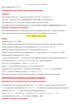 𝑑𝑜𝑛𝑐 𝑢 𝑎𝑝𝑝𝑎𝑟𝑡𝑖𝑒𝑛𝑡 à 𝐹′ + 𝐺′
𝑢 = (𝑥; 𝑦; 𝑧) = (0; 𝑦; 𝑧) + (𝑥; 0; 0)
3°Somme directe de deux sous-espaces vectoriels
Définition :
𝐸𝑡𝑎𝑛𝑡 𝑑𝑜𝑛𝑛é𝑠 𝑑𝑒𝑢𝑥 𝑠𝑜𝑢𝑠 − 𝑒𝑠𝑝𝑎𝑐𝑒𝑠 𝑣𝑒𝑐𝑡𝑜𝑟𝑖𝑒𝑙𝑠 𝐹 𝑒𝑡 𝐺 𝑑𝑒 E , 𝑙𝑎 𝑠𝑜𝑚𝑚𝑒 𝐹 + 𝐺
𝑑𝑒𝑠 𝑠𝑜𝑢𝑠 − 𝑒𝑠𝑝𝑎𝑐𝑒𝑠 𝐹 𝑒𝑡 𝐺 𝑒𝑠𝑡 𝑑𝑖𝑡𝑒 𝒅𝒊𝒓𝒆𝒄𝒕𝒆 𝑒𝑡 𝑠′é𝑐𝑟𝑖𝑡 𝐹⨁G 𝑠𝑖 𝑒𝑡 𝑠𝑒𝑢𝑙𝑒𝑚𝑒𝑛𝑡 𝑠𝑖
𝑡𝑜𝑢𝑡 é𝑙é𝑚𝑒𝑛𝑡 𝑑𝑒 𝐹 + 𝐺 𝑠′é𝑐𝑟𝑖𝑡 𝑑′𝑢𝑛𝑒 𝑚𝑎𝑛𝑖è𝑟𝑒 𝑢𝑛𝑖𝑞𝑢𝑒 𝑐𝑜𝑚𝑚𝑒 𝑙𝑎 𝑠𝑜𝑚𝑚𝑒
𝑑′𝑢𝑛 é𝑙é𝑚𝑒𝑛𝑡 𝑑𝑒 𝐹 𝑒𝑡 𝑑′𝑢𝑛 é𝑙é𝑚𝑒𝑛𝑡 𝑑𝑒 G . 𝐿𝑎 𝑠𝑜𝑚𝑚𝑒 𝐹⨁G 𝑒𝑠𝑡 𝑎𝑝𝑝𝑒𝑙é𝑒 𝒔𝒐𝒎𝒎𝒆 𝒅𝒊𝒓𝒆𝒄𝒕𝒆 𝑑𝑒 𝐹 𝑒𝑡 G .
Propriété : Propriété caractéristique
𝑈𝑛𝑒 𝑐𝑜𝑛𝑑𝑖𝑡𝑖𝑜𝑛 𝑛é𝑐𝑒𝑠𝑠𝑎𝑖𝑟𝑒 𝑒𝑡 𝑠𝑢𝑓𝑓𝑖𝑠𝑎𝑛𝑡𝑒 𝑝𝑜𝑢𝑟 𝑞𝑢𝑒 𝑙𝑎 𝑠𝑜𝑚𝑚𝑒 𝑑𝑒 𝑑𝑒𝑢𝑥 𝑠𝑜𝑢𝑠 − 𝑒𝑠𝑝𝑎𝑐𝑒𝑠 𝑣𝑒𝑐𝑡𝑜𝑟𝑖𝑒𝑙𝑠
𝐹 𝑒𝑡 𝐺 𝑠𝑜𝑖𝑡 𝑑𝑖𝑟𝑒𝑐𝑡𝑒 𝑒𝑠𝑡 𝑞𝑢𝑒 𝑙′𝑖𝑛𝑡𝑒𝑟𝑠𝑒𝑐𝑡𝑖𝑜𝑛 𝑑𝑒 𝐹 𝑒𝑡 𝑑𝑒 𝐺 𝑠𝑜𝑖𝑡 𝑟é𝑑𝑢𝑖𝑡𝑒 𝑎𝑢 𝑣𝑒𝑐𝑡𝑒𝑢𝑟 𝑛𝑢𝑙.
𝐹 + 𝐺 = 𝐹⨁G ⟺ F ∩ G = {0𝐸}
Preuve
𝑆𝑢𝑝𝑝𝑜𝑠𝑜𝑛𝑠 𝑞𝑢𝑒 𝐹 + 𝐺 = 𝐹⨁G .
𝑆𝑖 𝑒𝑠𝑡 𝑢𝑛 é𝑙é𝑚𝑒𝑛𝑡 𝑞𝑢𝑒𝑙𝑐𝑜𝑛𝑞𝑢𝑒 𝑑𝑒 F ∩ G 𝑎𝑙𝑜𝑟𝑠 𝑝𝑒𝑢𝑡 𝑠′é𝑐𝑟𝑖𝑟𝑒 𝑑𝑒𝑠 𝑑𝑒𝑢𝑥 𝑚𝑎𝑛𝑖è𝑟𝑒𝑠 𝑠𝑢𝑖𝑣𝑎𝑛𝑡𝑒𝑠,
𝑐𝑜𝑚𝑚𝑒 𝑠𝑜𝑚𝑚𝑒 𝑑′𝑢𝑛 é𝑙é𝑚𝑒𝑛𝑡 𝑑𝑒 𝐹 𝑒𝑡 𝑑′𝑢𝑛 é𝑙é𝑚𝑒𝑛𝑡 𝑑𝑒 𝐺 : 𝑢 = 0 + 𝑢 𝑒𝑡 𝑢 = 𝑢 + 0
𝐿′é𝑙é𝑚𝑒𝑛𝑡 é𝑡𝑎𝑛𝑡 𝑢𝑛 é𝑙é𝑚𝑒𝑛𝑡 𝑑𝑒 F ∩ G ,𝑒𝑠𝑡 𝑑𝑜𝑛𝑐 𝑢𝑛 é𝑙é𝑚𝑒𝑛𝑡 𝑑𝑒 𝐹 + 𝐺 ;
𝑑′𝑎𝑝𝑟è𝑠 𝑙′𝑢𝑛𝑖𝑐𝑖𝑡é 𝑑𝑒 𝑙′é𝑐𝑟𝑖𝑡𝑢𝑟𝑒 𝑑′𝑢𝑛 é𝑙é𝑚𝑒𝑛𝑡 𝑑𝑒 𝐹 + , 𝑐𝑒𝑙𝑎 𝑒𝑛𝑡𝑟𝑎î𝑛𝑒 ∶ 𝑢 = 0 . 𝐷𝑜𝑛𝑐 F ∩ G = {0𝐸}
𝑅é𝑐𝑖𝑝𝑟𝑜𝑞𝑢𝑒𝑚𝑒𝑛𝑡 𝑠𝑢𝑝𝑝𝑜𝑠𝑜𝑛𝑠 F ∩ G = {0𝐸} .
𝑆𝑜𝑖𝑡 𝑢 𝑢𝑛 é𝑙é𝑚𝑒𝑛𝑡 𝑑𝑒 𝐹 + . 𝑆𝑖 𝑢 𝑠′é𝑐𝑟𝑖𝑡 𝑑𝑒 𝑑𝑒𝑢𝑥 𝑚𝑎𝑛𝑖è𝑟𝑒𝑠 𝑐𝑜𝑚𝑚𝑒 𝑙𝑎 𝑠𝑜𝑚𝑚𝑒 𝑑′𝑢𝑛 é𝑙é𝑚𝑒𝑛𝑡 𝑑𝑒 𝐹 𝑒𝑡
𝑑′𝑢𝑛 é𝑙é𝑚𝑒𝑛𝑡 𝑑𝑒 𝐺: 𝑢 = 𝑣 + 𝑤 𝑒𝑡 𝑢 = 𝑣′ + 𝑤′ , 𝑜ù 𝑣 𝑒𝑡 𝑣′ 𝑠𝑜𝑛𝑡 𝑑𝑒𝑠 é𝑙é𝑚𝑒𝑛𝑡𝑠
𝑑𝑒 𝐹 𝑒𝑡 𝑤 𝑒𝑡 𝑤′ 𝑑𝑒𝑠 é𝑙é𝑚𝑒𝑛𝑡𝑠 , 𝑎𝑙𝑜𝑟𝑠 𝑣 − 𝑣′ = 𝑤′ − 𝑤 ;
𝑚𝑎𝑖𝑠 𝑣 − 𝑣′ 𝑒𝑠𝑡 𝑢𝑛 é𝑙é𝑚𝑒𝑛𝑡 𝑑𝑒 𝐹 𝑒𝑡𝑤′ − 𝑤 𝑒𝑠𝑡 𝑢𝑛 é𝑙é𝑚𝑒𝑛𝑡 𝑑𝑒 𝐺
(𝑝𝑢𝑖𝑠𝑞𝑢𝑒 𝐹 𝑒𝑡 𝐺 𝑠𝑜𝑛𝑡 𝑑𝑒𝑠 𝑠𝑜𝑢𝑠 − 𝑒𝑠𝑝𝑎𝑐𝑒𝑠 𝑣𝑒𝑐𝑡𝑜𝑟𝑖𝑒𝑙𝑠)𝑑𝑜𝑛𝑐 𝑣 − 𝑣′ = 𝑤′ − 𝑤 𝑒𝑠𝑡 𝑢𝑛 é𝑙é𝑚𝑒𝑛𝑡
𝑑𝑒 𝐹 ∩ , 𝑐′𝑒𝑠𝑡 𝑑𝑜𝑛𝑐 𝑙′é𝑙é𝑚𝑒𝑛𝑡 𝑛𝑢𝑙, 𝑑𝑜𝑛𝑐 𝑣 = 𝑣′𝑒𝑡 𝑤 = 𝑤′ 𝑒𝑡 .
𝐿′é𝑐𝑟𝑖𝑡𝑢𝑟𝑒 𝑑𝑒 𝑢 𝑐𝑜𝑚𝑚𝑒 𝑠𝑜𝑚𝑚𝑒 𝑑′𝑢𝑛 é𝑙é𝑚𝑒𝑛𝑡 𝑑𝑒 𝐹 𝑒𝑡 𝑑 ′𝑢𝑛 é𝑙é𝑚𝑒𝑛𝑡 𝑑𝑒 𝐺 𝑒𝑠𝑡 𝑑𝑜𝑛𝑐 𝑢𝑛𝑖𝑞𝑢𝑒.
Somme directe de plusieurs sous-espaces vectoriels
Définition de la somme directe de n sous-espaces vectoriels
𝐿𝑎 𝑠𝑜𝑚𝑚𝑒 𝑑𝑒 𝑛 𝑠𝑜𝑢𝑠 − 𝑒𝑠𝑝𝑎𝑐𝑒𝑠 𝑣𝑒𝑐𝑡𝑜𝑟𝑖𝑒𝑙𝑠 𝐹1; 𝐹2 … … 𝐹𝑛 𝑑′𝑢𝑛 𝐼𝐾 − 𝑒𝑠𝑝𝑎𝑐𝑒 𝑣𝑒𝑐𝑡𝑜𝑟𝑖𝑒𝑙 𝐸 𝑒𝑠𝑡 𝑑𝑖𝑟𝑒𝑐𝑡𝑒
𝑠𝑖 𝑒𝑡 𝑠𝑒𝑢𝑙𝑒𝑚𝑒𝑛𝑡 𝑠𝑖 𝑡𝑜𝑢𝑡 é𝑙é𝑚𝑒𝑛𝑡 𝑑𝑒 𝐹1 + 𝐹2 + ⋯ … +𝐹𝑛 𝑠′é𝑐𝑟𝑖𝑡 𝑑′𝑢𝑛𝑒 𝑚𝑎𝑛𝑖è𝑟𝑒 𝑢𝑛𝑖𝑞𝑢𝑒 𝑐𝑜𝑚𝑚𝑒 𝑠𝑜𝑚𝑚𝑒
𝑑′é𝑙é𝑚𝑒𝑛𝑡𝑠 𝑑𝑒 𝐹1; 𝐹2 … … . 𝐶𝑒 𝑞𝑢𝑖 𝑠′é𝑐𝑟𝑖𝑡 𝑎𝑣𝑒𝑐 𝑙𝑒𝑠 𝑞𝑢𝑎𝑛𝑡𝑖𝑓𝑖𝑐𝑎𝑡𝑒𝑢𝑟𝑠 ∶
∀𝑥 ∈ 𝐹1 + 𝐹2 + ⋯ … +𝐹𝑛; ∃! (𝑥1; 𝑥2; …… 𝑥𝑛) ∈ 𝐹1 × 𝐹2 × … … × 𝐹𝑛: 𝑥 = 𝑥1 + 𝑥2 + ⋯ … + 𝑥𝑛 :
𝐿𝑎 𝑠𝑜𝑚𝑚𝑒 𝑑𝑖𝑟𝑒𝑐𝑡𝑒 𝑑𝑒 𝐹1;𝐹2 … …𝐹𝑛 𝑒𝑠𝑡 𝑛𝑜𝑡é𝑒 : 𝐹1⨁𝐹2⨁ …… ⨁𝐹𝑛
Propriété : Propriété caractéristique
 