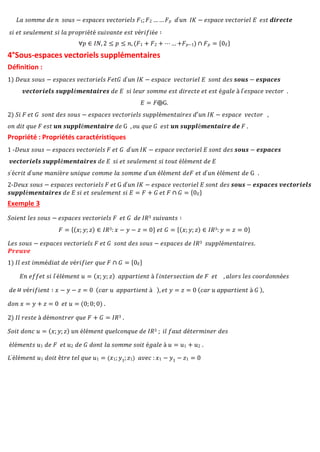 𝐿𝑎 𝑠𝑜𝑚𝑚𝑒 𝑑𝑒 𝑛 𝑠𝑜𝑢𝑠 − 𝑒𝑠𝑝𝑎𝑐𝑒𝑠 𝑣𝑒𝑐𝑡𝑜𝑟𝑖𝑒𝑙𝑠 𝐹1;𝐹2 …… 𝐹𝑝 𝑑′𝑢𝑛 𝐼𝐾 − 𝑒𝑠𝑝𝑎𝑐𝑒 𝑣𝑒𝑐𝑡𝑜𝑟𝑖𝑒𝑙 𝐸 𝑒𝑠𝑡 𝒅𝒊𝒓𝒆𝒄𝒕𝒆
𝑠𝑖 𝑒𝑡 𝑠𝑒𝑢𝑙𝑒𝑚𝑒𝑛𝑡 𝑠𝑖 𝑙𝑎 𝑝𝑟𝑜𝑝𝑟𝑖é𝑡é 𝑠𝑢𝑖𝑣𝑎𝑛𝑡𝑒 𝑒𝑠𝑡 𝑣é𝑟𝑖𝑓𝑖é𝑒 ∶
∀𝑝 ∈ 𝐼𝑁, 2 ≤ 𝑝 ≤ 𝑛, (𝐹1 + 𝐹2 + ⋯ … +𝐹𝑝−1) ∩ 𝐹𝑝 = {0𝐸}
4°Sous-espaces vectoriels supplémentaires
Définition :
1) 𝐷𝑒𝑢𝑥 𝑠𝑜𝑢𝑠 − 𝑒𝑠𝑝𝑎𝑐𝑒𝑠 𝑣𝑒𝑐𝑡𝑜𝑟𝑖𝑒𝑙𝑠 𝐹𝑒𝑡𝐺 𝑑′𝑢𝑛 𝐼𝐾 − 𝑒𝑠𝑝𝑎𝑐𝑒 𝑣𝑒𝑐𝑡𝑜𝑟𝑖𝑒𝑙 𝐸 𝑠𝑜𝑛𝑡 𝑑𝑒𝑠 𝒔𝒐𝒖𝒔 − 𝒆𝒔𝒑𝒂𝒄𝒆𝒔
𝒗𝒆𝒄𝒕𝒐𝒓𝒊𝒆𝒍𝒔 𝒔𝒖𝒑𝒑𝒍é𝒎𝒆𝒏𝒕𝒂𝒊𝒓𝒆𝒔 𝑑𝑒 𝐸 𝑠𝑖 𝑙𝑒𝑢𝑟 𝑠𝑜𝑚𝑚𝑒 𝑒𝑠𝑡 𝑑𝑖𝑟𝑒𝑐𝑡𝑒 𝑒𝑡 𝑒𝑠𝑡 é𝑔𝑎𝑙𝑒 à 𝑙′𝑒𝑠𝑝𝑎𝑐𝑒 𝑣𝑒𝑐𝑡𝑜𝑟 .
𝐸 = 𝐹⨁G.
2) 𝑆𝑖 𝐹 𝑒𝑡 𝐺 𝑠𝑜𝑛𝑡 𝑑𝑒𝑠 𝑠𝑜𝑢𝑠 − 𝑒𝑠𝑝𝑎𝑐𝑒𝑠 𝑣𝑒𝑐𝑡𝑜𝑟𝑖𝑒𝑙𝑠 𝑠𝑢𝑝𝑝𝑙é𝑚𝑒𝑛𝑡𝑎𝑖𝑟𝑒𝑠 𝑑′𝑢𝑛 𝐼𝐾 − 𝑒𝑠𝑝𝑎𝑐𝑒 𝑣𝑒𝑐𝑡𝑜𝑟 ,
𝑜𝑛 𝑑𝑖𝑡 𝑞𝑢𝑒 𝐹 𝑒𝑠𝑡 𝒖𝒏 𝒔𝒖𝒑𝒑𝒍é𝒎𝒆𝒏𝒕𝒂𝒊𝒓𝒆 𝑑𝑒 G , 𝑜𝑢 𝑞𝑢𝑒 𝐺 𝑒𝑠𝑡 𝒖𝒏 𝒔𝒖𝒑𝒑𝒍é𝒎𝒆𝒏𝒕𝒂𝒊𝒓𝒆 𝒅𝒆 𝐹 .
Propriété : Propriétés caractéristiques
1 -𝐷𝑒𝑢𝑥 𝑠𝑜𝑢𝑠 − 𝑒𝑠𝑝𝑎𝑐𝑒𝑠 𝑣𝑒𝑐𝑡𝑜𝑟𝑖𝑒𝑙𝑠 𝐹 𝑒𝑡 𝐺 𝑑′𝑢𝑛 𝐼𝐾 − 𝑒𝑠𝑝𝑎𝑐𝑒 𝑣𝑒𝑐𝑡𝑜𝑟𝑖𝑒𝑙 𝐸 𝑠𝑜𝑛𝑡 𝑑𝑒𝑠 𝒔𝒐𝒖𝒔 − 𝒆𝒔𝒑𝒂𝒄𝒆𝒔
𝒗𝒆𝒄𝒕𝒐𝒓𝒊𝒆𝒍𝒔 𝒔𝒖𝒑𝒑𝒍é𝒎𝒆𝒏𝒕𝒂𝒊𝒓𝒆𝒔 𝑑𝑒 𝐸 𝑠𝑖 𝑒𝑡 𝑠𝑒𝑢𝑙𝑒𝑚𝑒𝑛𝑡 𝑠𝑖 𝑡𝑜𝑢𝑡 é𝑙é𝑚𝑒𝑛𝑡 𝑑𝑒 𝐸
𝑠′é𝑐𝑟𝑖𝑡 𝑑′𝑢𝑛𝑒 𝑚𝑎𝑛𝑖è𝑟𝑒 𝑢𝑛𝑖𝑞𝑢𝑒 𝑐𝑜𝑚𝑚𝑒 𝑙𝑎 𝑠𝑜𝑚𝑚𝑒 𝑑′𝑢𝑛 é𝑙é𝑚𝑒𝑛𝑡 𝑑𝑒𝐹 𝑒𝑡 𝑑′𝑢𝑛 é𝑙é𝑚𝑒𝑛𝑡 𝑑𝑒 G .
2-𝐷𝑒𝑢𝑥 𝑠𝑜𝑢𝑠 − 𝑒𝑠𝑝𝑎𝑐𝑒𝑠 𝑣𝑒𝑐𝑡𝑜𝑟𝑖𝑒𝑙𝑠 𝐹 𝑒𝑡 G 𝑑′𝑢𝑛 𝐼𝐾 − 𝑒𝑠𝑝𝑎𝑐𝑒 𝑣𝑒𝑐𝑡𝑜𝑟𝑖𝑒𝑙 𝐸 𝑠𝑜𝑛𝑡 𝑑𝑒𝑠 𝒔𝒐𝒖𝒔 − 𝒆𝒔𝒑𝒂𝒄𝒆𝒔 𝒗𝒆𝒄𝒕𝒐𝒓𝒊𝒆𝒍𝒔
𝒔𝒖𝒑𝒑𝒍é𝒎𝒆𝒏𝒕𝒂𝒊𝒓𝒆𝒔 𝑑𝑒 𝐸 𝑠𝑖 𝑒𝑡 𝑠𝑒𝑢𝑙𝑒𝑚𝑒𝑛𝑡 𝑠𝑖 𝐸 = 𝐹 + 𝐺 𝑒𝑡 𝐹 ∩ 𝐺 = {0𝐸}
Exemple 3
𝑆𝑜𝑖𝑒𝑛𝑡 𝑙𝑒𝑠 𝑠𝑜𝑢𝑠 − 𝑒𝑠𝑝𝑎𝑐𝑒𝑠 𝑣𝑒𝑐𝑡𝑜𝑟𝑖𝑒𝑙𝑠 𝐹 𝑒𝑡 𝐺 𝑑𝑒 𝐼𝑅3 𝑠𝑢𝑖𝑣𝑎𝑛𝑡𝑠 ∶
𝐹 = {(𝑥; 𝑦; 𝑧) ∈ 𝐼𝑅3: 𝑥 − 𝑦 − 𝑧 = 0} 𝑒𝑡 𝐺 = {(𝑥; 𝑦; 𝑧) ∈ 𝐼𝑅3: 𝑦 = 𝑧 = 0}
𝐿𝑒𝑠 𝑠𝑜𝑢𝑠 − 𝑒𝑠𝑝𝑎𝑐𝑒𝑠 𝑣𝑒𝑐𝑡𝑜𝑟𝑖𝑒𝑙𝑠 𝐹 𝑒𝑡 𝐺 𝑠𝑜𝑛𝑡 𝑑𝑒𝑠 𝑠𝑜𝑢𝑠 − 𝑒𝑠𝑝𝑎𝑐𝑒𝑠 𝑑𝑒 𝐼𝑅3 𝑠𝑢𝑝𝑝𝑙é𝑚𝑒𝑛𝑡𝑎𝑖𝑟𝑒𝑠.
𝑷𝒓𝒆𝒖𝒗𝒆
1) 𝐼𝑙 𝑒𝑠𝑡 𝑖𝑚𝑚é𝑑𝑖𝑎𝑡 𝑑𝑒 𝑣é𝑟𝑖𝑓𝑖𝑒𝑟 𝑞𝑢𝑒 𝐹 ∩ 𝐺 = {0𝐸}
𝐸𝑛 𝑒𝑓𝑓𝑒𝑡 𝑠𝑖 𝑙′é𝑙é𝑚𝑒𝑛𝑡 𝑢 = (𝑥; 𝑦; 𝑧) 𝑎𝑝𝑝𝑎𝑟𝑡𝑖𝑒𝑛𝑡 à 𝑙′𝑖𝑛𝑡𝑒𝑟𝑠𝑒𝑐𝑡𝑖𝑜𝑛 𝑑𝑒 𝐹 𝑒𝑡 , 𝑎𝑙𝑜𝑟𝑠 𝑙𝑒𝑠 𝑐𝑜𝑜𝑟𝑑𝑜𝑛𝑛é𝑒𝑠
𝑑𝑒 𝑣é𝑟𝑖𝑓𝑖𝑒𝑛𝑡 ∶ 𝑥 − 𝑦 − 𝑧 = 0 (𝑐𝑎𝑟 𝑢 𝑎𝑝𝑝𝑎𝑟𝑡𝑖𝑒𝑛𝑡 à ), 𝑒𝑡 𝑦 = 𝑧 = 0 (𝑐𝑎𝑟 𝑢 𝑎𝑝𝑝𝑎𝑟𝑡𝑖𝑒𝑛𝑡 à 𝐺 ),
𝑑𝑜𝑛 𝑥 = 𝑦 + 𝑧 = 0 𝑒𝑡 𝑢 = (0; 0; 0) .
2) 𝐼𝑙 𝑟𝑒𝑠𝑡𝑒 à 𝑑é𝑚𝑜𝑛𝑡𝑟𝑒𝑟 𝑞𝑢𝑒 𝐹 + 𝐺 = 𝐼𝑅3 .
𝑆𝑜𝑖𝑡 𝑑𝑜𝑛𝑐 𝑢 = (𝑥; 𝑦; 𝑧) 𝑢𝑛 é𝑙é𝑚𝑒𝑛𝑡 𝑞𝑢𝑒𝑙𝑐𝑜𝑛𝑞𝑢𝑒 𝑑𝑒 𝐼𝑅3 ; 𝑖𝑙 𝑓𝑎𝑢𝑡 𝑑é𝑡𝑒𝑟𝑚𝑖𝑛𝑒𝑟 𝑑𝑒𝑠
é𝑙é𝑚𝑒𝑛𝑡𝑠 𝑢1 𝑑𝑒 𝐹 𝑒𝑡 𝑢2 𝑑𝑒 𝐺 𝑑𝑜𝑛𝑡 𝑙𝑎 𝑠𝑜𝑚𝑚𝑒 𝑠𝑜𝑖𝑡 é𝑔𝑎𝑙𝑒 à 𝑢 = 𝑢1 + 𝑢2 .
𝐿′é𝑙é𝑚𝑒𝑛𝑡 𝑢1 𝑑𝑜𝑖𝑡 ê𝑡𝑟𝑒 𝑡𝑒𝑙 𝑞𝑢𝑒 𝑢1 = (𝑥1; 𝑦1; 𝑧1) 𝑎𝑣𝑒𝑐 : 𝑥1 − 𝑦1 − 𝑧1 = 0
 