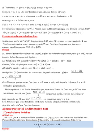 𝑒𝑡 𝑙′é𝑙é𝑚𝑒𝑛𝑡 𝑢2 𝑡𝑒𝑙 𝑞𝑢𝑒 𝑢2 = (𝑥2; 𝑦2; 𝑧2) 𝑎𝑣𝑒𝑐 𝑦2 = 𝑧2 = 0 .
𝑣é𝑟𝑖𝑓𝑖𝑒 (𝑥; 𝑦; 𝑧) = (𝑦 + 𝑧; 𝑦; 𝑧) + (𝑥 − 𝑦 − 𝑧; 0; 0) 𝑜ù (𝑦 + 𝑧; 𝑦; 𝑧) ∈ F et (𝑥 − 𝑦 − 𝑧; 0; 0) ∈ G .
Exemple dans l'espace des fonctions
𝑆𝑜𝑖𝑡 𝑙′𝑒𝑠𝑝𝑎𝑐𝑒 𝑣𝑒𝑐𝑡𝑜𝑟𝑖𝑒𝑙 𝔽(𝐼𝑅; 𝐼𝑅) 𝑑𝑒𝑠 𝑓𝑜𝑛𝑐𝑡𝑖𝑜𝑛𝑠 𝑑𝑒 𝐼𝑅 𝑑𝑎𝑛𝑠 𝐼𝑅 . 𝐿𝑒 𝑠𝑜𝑢𝑠 − 𝑒𝑠𝑝𝑎𝑐𝑒 𝑣𝑒𝑐𝑡𝑜𝑟𝑖𝑒𝑙 𝔗 𝑑𝑒𝑠
𝑓𝑜𝑛𝑐𝑡𝑖𝑜𝑛𝑠 𝑝𝑎𝑖𝑟𝑒𝑠 𝑒𝑡 𝑙𝑒 𝑠𝑜𝑢𝑠 − 𝑒𝑠𝑝𝑎𝑐𝑒 𝑣𝑒𝑐𝑡𝑜𝑟𝑖𝑒𝑙 𝔍 𝑑𝑒𝑠 𝑓𝑜𝑛𝑐𝑡𝑖𝑜𝑛𝑠 𝑖𝑚𝑝𝑎𝑖𝑟𝑒𝑠 𝑠𝑜𝑛𝑡 𝑑𝑒𝑠 𝑠𝑜𝑢𝑠 −
𝑒𝑠𝑝𝑎𝑐𝑒𝑠 𝑠𝑢𝑝𝑝𝑙é𝑚𝑒𝑛𝑡𝑎𝑖𝑟𝑒𝑠. 𝔽(𝐼𝑅; 𝐼𝑅) = 𝔗⨁𝔍
Preuve
𝑆𝑖 𝑓 𝑒𝑠𝑡 𝑢𝑛𝑒 𝑓𝑜𝑛𝑐𝑡𝑖𝑜𝑛 𝑞𝑢𝑒𝑙𝑐𝑜𝑛𝑞𝑢𝑒 𝑑𝑒 (𝐼𝑅; 𝐼𝑅) , 𝑖𝑙 𝑓𝑎𝑢𝑡 𝑑é𝑡𝑒𝑟𝑚𝑖𝑛𝑒𝑟 𝑢𝑛𝑒 𝑓𝑜𝑛𝑐𝑡𝑖𝑜𝑛 𝑝𝑎𝑖𝑟𝑒 𝑔 𝑒𝑡 𝑢𝑛𝑒 𝑓𝑜𝑛𝑐𝑡𝑖𝑜𝑛
𝑖𝑚𝑝𝑎𝑖𝑟𝑒 ℎ 𝑑𝑜𝑛𝑡 𝑙𝑎 𝑠𝑜𝑚𝑚𝑒 𝑠𝑜𝑖𝑡 é𝑔𝑎𝑙𝑒 à .
𝐿𝑒𝑠 𝑓𝑜𝑛𝑐𝑡𝑖𝑜𝑛𝑠 𝑔 𝑒𝑡 ℎ 𝑑𝑜𝑖𝑣𝑒𝑛𝑡 𝑣é𝑟𝑖𝑓𝑖𝑒𝑟 ∶ ∀𝑥 ∈ 𝐼𝑅; (−𝑥) = (𝑥) 𝑒𝑡 ℎ(−𝑥) = −ℎ(𝑥)
𝐶𝑜𝑚𝑚𝑒 𝑓 𝑑𝑜𝑖𝑡 𝑣é𝑟𝑖𝑓𝑖𝑒𝑟 𝑝𝑜𝑢𝑟 𝑡𝑜𝑢𝑡 𝑥: (𝑥) = (𝑥) + ℎ(𝑥) ∗ ,
𝑒𝑙𝑙𝑒 𝑣é𝑟𝑖𝑓𝑖𝑒 𝑎𝑢𝑠𝑠𝑖 ∶ (−𝑥) = (−𝑥) + ℎ(−𝑥) = 𝑔(𝑥) − ℎ(𝑥) ∗∗
𝐷𝑒𝑠 é𝑔𝑎𝑙𝑖𝑡é𝑠 (∗) (∗∗)é𝑐𝑜𝑢𝑙𝑒𝑛𝑡 𝑙𝑒𝑠 𝑒𝑥𝑝𝑟𝑒𝑠𝑠𝑖𝑜𝑛𝑠 𝑑𝑒 𝑔 𝑒𝑡 ℎ 𝑠𝑢𝑖𝑣𝑎𝑛𝑡𝑒𝑠 ∶ 𝑔(𝑥) =
𝑓(𝑥) − 𝑓(−𝑥)
𝑒𝑡 ℎ(𝑥)
2
(𝑥) + (−𝑥)2
𝐶𝑒𝑐𝑖 𝑑é𝑚𝑜𝑛𝑡𝑟𝑒 𝑞𝑢𝑒 𝑙𝑒𝑠 𝑠𝑒𝑢𝑙𝑒𝑠 𝑓𝑜𝑛𝑐𝑡𝑖𝑜𝑛𝑠 𝑔 𝑒𝑡 ℎ 𝑎𝑣𝑒𝑐 𝑔 𝑝𝑎𝑖𝑟𝑒 𝑒𝑡 ℎ 𝑖𝑚𝑝𝑎𝑖𝑟𝑒 𝑡𝑒𝑙𝑙𝑒𝑠 𝑞𝑢𝑒 𝑓 = 𝑔 + ℎ
𝑠𝑜𝑛𝑡 𝑐𝑒𝑙𝑙𝑒𝑠 𝑞𝑢𝑖 𝑝𝑟é𝑐è𝑑𝑒𝑛𝑡.
𝑅é𝑐𝑖𝑝𝑟𝑜𝑞𝑢𝑒𝑚𝑒𝑛𝑡 𝑖𝑙 𝑒𝑠𝑡 𝑓𝑎𝑐𝑖𝑙𝑒 𝑑𝑒 𝑣é𝑟𝑖𝑓𝑖𝑒𝑟 𝑞𝑢𝑒 𝑝𝑜𝑢𝑟 𝑡𝑜𝑢𝑡𝑒 𝑓𝑜𝑛𝑐𝑡 , 𝑙𝑎 𝑓𝑜𝑛𝑐𝑡𝑖𝑜𝑛 𝑔 𝑑é𝑓𝑖𝑛𝑖𝑒 𝑝𝑜𝑢𝑟
𝑓(𝑥) + 𝑓(−𝑥)
𝑡𝑜𝑢𝑡 é𝑙é𝑚𝑒𝑛𝑡 𝑥 𝑑𝑒 𝐼𝑅 𝑝𝑎𝑟 (𝑥) =
2
𝑒𝑠𝑡 𝑝𝑎𝑖𝑟𝑒 𝑒𝑡 𝑞𝑢𝑒 𝑙𝑎 𝑓𝑜𝑛𝑐𝑡𝑖𝑜𝑛 ℎ 𝑑é𝑓𝑖𝑛𝑖𝑒 𝑝𝑜𝑢𝑟
𝑡𝑜𝑢𝑡 é𝑙é𝑚𝑒𝑛𝑡 𝑥 𝑑𝑒 𝐼𝑅 𝑝𝑎𝑟 ℎ(𝑥)
(𝑥) − (−𝑥)2
𝑒𝑠𝑡 𝑖𝑚𝑝𝑎𝑖𝑟𝑒 𝑒𝑡 𝑞𝑢𝑒 𝑓 = 𝑔 + ℎ .
𝐶𝑒𝑐𝑖 𝑑é𝑚𝑜𝑛𝑡𝑟𝑒 𝑞𝑢𝑒 𝑡𝑜𝑢𝑡𝑒 𝑓𝑜𝑛𝑐𝑡𝑖𝑜𝑛 𝑠′é𝑐𝑟𝑖𝑡 𝑑′𝑢𝑛𝑒 𝑚𝑎𝑛𝑖è𝑟𝑒 𝑢𝑛𝑖𝑞𝑢𝑒 𝑐𝑜𝑚𝑚𝑒 𝑙𝑎 𝑠𝑜𝑚𝑚𝑒 𝑑′𝑢𝑛𝑒
𝑓𝑜𝑛𝑐𝑡𝑖𝑜𝑛 𝑝𝑎𝑖𝑟𝑒 𝑒𝑡 𝑑′𝑢𝑛𝑒 𝑓𝑜𝑛𝑐𝑡𝑖𝑜𝑛 𝑖𝑚𝑝𝑎𝑖𝑟𝑒.
𝑬𝒔𝒑𝒂𝒄𝒆 𝒗𝒆𝒄𝒕𝒐𝒓𝒊𝒆𝒍 𝒅𝒆 𝒅𝒊𝒎𝒆𝒏𝒔𝒊𝒐𝒏 𝒇𝒊𝒏𝒊
1°Combinaisons linéaires
𝑫é𝒇𝒊𝒏𝒊𝒕𝒊𝒐n .
𝑆𝑜𝑖𝑡 (𝐸, +, . )𝑢𝑛 𝐾 − 𝑒𝑠𝑝𝑎𝑐𝑒 𝑣𝑒𝑐𝑡𝑜𝑟𝑖𝑒𝑙. 𝑆𝑜𝑖𝑒𝑛𝑡 𝑛 > 1 (𝑥𝑖)1≤𝑖≤𝑛 ∈ 𝐸𝑛 𝑢𝑛𝑒 𝑓𝑎𝑚𝑖𝑙𝑙𝑒 𝑑𝑒 𝑛 𝑣𝑒𝑐𝑡𝑒𝑢𝑟𝑠 𝑑𝑒 𝐸.
𝑈𝑛𝑒 𝑐𝑜𝑚𝑏𝑖𝑛𝑎𝑖𝑠𝑜𝑛 𝑙𝑖𝑛é𝑎𝑖𝑟𝑒 𝑑𝑒𝑠 𝑣𝑒𝑐𝑡𝑒𝑢𝑟𝑠 𝑑𝑒 𝑙𝑎 𝑓𝑎𝑚𝑖𝑙𝑙𝑒 (𝑥𝑖)1≤𝑖≤𝑛 𝑒𝑠𝑡 𝑢𝑛 𝑣𝑒𝑐𝑡𝑒𝑢𝑟 𝑑𝑒 𝑙𝑎 𝑓𝑜𝑟𝑚𝑒
Exemple
𝑛
𝑢 = ∑ 𝛼𝑖𝑥𝑖 𝑜ù (𝛼𝑖)1≤𝑖≤𝑛 ∈ 𝐼𝐾𝑛.
𝑖=1
𝐶𝑜𝑚𝑚𝑒 𝑢 = 𝑢1 + 𝑢2 , 𝑙𝑒𝑠 𝑐𝑜𝑜𝑟𝑑𝑜𝑛𝑛é𝑒𝑠 𝑑𝑒 𝑐𝑒𝑠 é𝑙é𝑚𝑒𝑛𝑡𝑠 𝑑𝑜𝑖𝑣𝑒𝑛𝑡 𝑣é𝑟𝑖𝑓𝑖𝑒𝑟:
𝑥 = 𝑥1 + 𝑥2; 𝑦 = 𝑦1 + 𝑦2 = 𝑦1(puisque 𝑦2 = 0); 𝑧 = 𝑧1 + 𝑧2 = 𝑧1(puisque 𝑧2 = 0)
𝑒𝑡: 𝑥1 − 𝑦1 − 𝑧1 = 0 𝑑𝑜𝑛𝑐 : 𝑥1 = 𝑦 + 𝑧
𝑑′𝑜ù 𝑥2 = 𝑥 − 𝑥1 = 𝑥 − 𝑦 − 𝑧 𝑒𝑡 𝑑𝑜𝑛𝑐 𝑢1 = (𝑦 + 𝑧; 𝑦; 𝑧) 𝑢2 = (𝑥 − 𝑦 − 𝑧; 0; 0)
𝐶𝑒𝑠 𝑐𝑜𝑛𝑑𝑖𝑡𝑖𝑜𝑛𝑠 𝑛é𝑐𝑒𝑠𝑠𝑎𝑖𝑟𝑒𝑠 𝑠𝑢𝑟 𝑒𝑡 𝑠𝑜𝑛𝑡 𝑎𝑢𝑠𝑠𝑖 𝑠𝑢𝑓𝑓𝑖𝑠𝑎𝑛𝑡𝑒𝑠 𝑝𝑢𝑖𝑠𝑞𝑢𝑒 𝑡𝑜𝑢𝑡 é𝑙é𝑚𝑒𝑛𝑡 (𝑥; 𝑦; 𝑧) 𝑑𝑒 𝐼𝑅3
 
