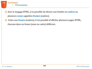 Pr . A. Zannou FST d’ Al-Hoceima
100
Les frames
• Présentation
 Avec le langage HTML, il es possible de diviser une fenêtre en cadres ou
plusieurs zones appelées frames (cadres).
 Grâce aux frames (cadres), il est possible d'afficher plusieurs pages HTML,
chacune dans un frame (zone ou cadre) différent.
 