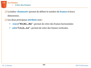 Pr . A. Zannou FST d’ Al-Hoceima
101
Les frames
• Créer des frames
 La balise <frameset> permet de définir le nombre de frames et leurs
dimensions.
 Les deux principaux attributs sont :
 rows="H1,H2,...Hn" : permet de créer des frames horizontales
 cols="L1,L2,...Ln" : permet de créer des frames verticales.
 