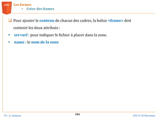 Pr . A. Zannou FST d’ Al-Hoceima
104
Les formes
• Créer des frames
 Pour ajouter le contenu de chacun des cadres, la balise <frame> doit
contenir les deux attributs :
 src=url : pour indiquer le fichier à placer dans la zone.
 name : le nom de la zone
 