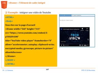 Pr . A. Zannou FST d’ Al-Hoceima
107
<iframe> : l'élément de cadre intégré
 Exemple: intégrer une vidéo de Youtube
<HTML>
<Body>
Vous êtes sur la page d'accueil
<iframe width="560" height="315"
src="https://www.youtube.com/embed/Z-
pT0XDYvDM"
title="YouTube video player" frameborder="0"
allow="accelerometer; autoplay; clipboard-write;
encrypted-media; gyroscope; picture-in-picture"
allowfullscreen>
</iframe>
</BODY >
</HTML>
 