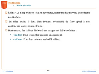 Pr . A. Zannou FST d’ Al-Hoceima
109
Multimédia
• Audio et vidéo
 Le HTML5 a apporté son lot de nouveautés, notamment au niveau du contenu
multimédia.
 En effet, avant, il était bien souvent nécessaire de faire appel à des
conteneurs lourds comme Flash.
 Dorénavant, des balises dédiées à ces usages ont été introduites :
 <audio> Pour les contenus audio uniquement.
 <video> Pour les contenus audio ET vidéo ;
 