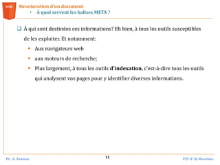 Pr . A. Zannou FST d’ Al-Hoceima
11
Structuration d’un document
• À quoi servent les balises META ?
 À qui sont destinées ces informations? Eh bien, à tous les outils susceptibles
de les exploiter. Et notamment:
 Aux navigateurs web
 aux moteurs de recherche;
 Plus largement, à tous les outils d’indexation, c’est-à-dire tous les outils
qui analysent vos pages pour y identifier diverses informations.
 