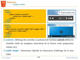 Pr . A. Zannou FST d’ Al-Hoceima
110
Multimédia
• Audio et vidéo
<HTML>
<BODY>
<audio controls=“controls”>
<source src="audio1.mp3“ >
</audio>
</BODY>
</HTML>
<HTML>
<BODY>
<video controls=“controls” width="400" height="200" >
<source src=“video1.mp4“ >
</video >
</BODY>
</HTML>
 controls : Affichage des contrôles. La présence de l’attribut controls affiche les
contrôles natifs du navigateur (lancement de la lecture, arrêt, progression,
volume, etc.)
 width, height : Dimensions. Spécifie les dimensions d’affichage de la zone
vidéo.
 