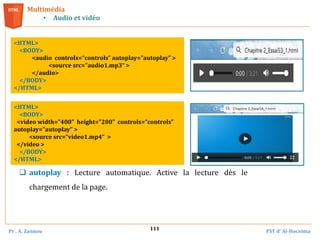 Pr . A. Zannou FST d’ Al-Hoceima
111
Multimédia
• Audio et vidéo
<HTML>
<BODY>
<audio controls=“controls” autoplay="autoplay" >
<source src="audio1.mp3“ >
</audio>
</BODY>
</HTML>
<HTML>
<BODY>
<video width="400" height="200" controls=“controls”
autoplay="autoplay" >
<source src=“video1.mp4“ >
</video >
</BODY>
</HTML>
 autoplay : Lecture automatique. Active la lecture dès le
chargement de la page.
 