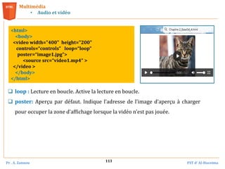 Pr . A. Zannou FST d’ Al-Hoceima
113
Multimédia
• Audio et vidéo
<html>
<body>
<video width="400" height="200"
controls=“controls” loop=“loop”
poster=“image1.jpg”>
<source src=“video1.mp4“ >
</video >
</body>
</html>
 loop : Lecture en boucle. Active la lecture en boucle.
 poster: Aperçu par défaut. Indique l’adresse de l’image d’aperçu à charger
pour occuper la zone d’affichage lorsque la vidéo n’est pas jouée.
 