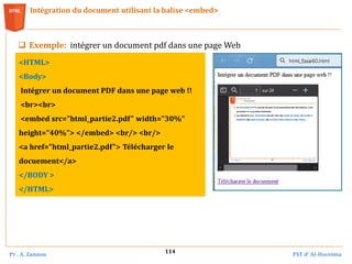 Pr . A. Zannou FST d’ Al-Hoceima
114
Intégration du document utilisant la balise <embed>
 Exemple: intégrer un document pdf dans une page Web
<HTML>
<Body>
Intégrer un document PDF dans une page web !!
<br><br>
<embed src="html_partie2.pdf" width="30%"
height="40%"> </embed> <br/> <br/>
<a href="html_partie2.pdf"> Télécharger le
docuement</a>
</BODY >
</HTML>
 