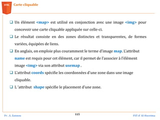 Pr . A. Zannou FST d’ Al-Hoceima
115
Carte cliquable
 Un élément <map> est utilisé en conjonction avec une image <img> pour
concevoir une carte cliquable appliquée sur celle‐ci.
 Le résultat consiste en des zones distinctes et transparentes, de formes
variées, équipées de liens.
 En anglais, on emploie plus couramment le terme d’image map. L’attribut
name est requis pour cet élément, car il permet de l’associer à l’élément
image <img> via son attribut usemap .
 L'attribut coords spécifie les coordonnées d'une zone dans une image
cliquable.
 L ’attribut shape spécifie le placement d'une zone.
 