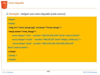 Pr . A. Zannou FST d’ Al-Hoceima
117
Carte cliquable
 Exemple : intégrer une carte cliquable (code source)
<html>
<body>
<img src="mon_image.jpg" usemap="#nom_image">
<map name="nom_image">
<area shape="rect" coords="100,50,350,200" href=“autre1.html">
<area shape="circle“ coords="400,50,50" href="https://fsth.ma/">
<area shape="poly" coords="380,150,430,150,380,200,430“
href=“autre2.html">
</map>
</body >
</html>
 
