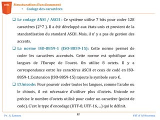 Pr . A. Zannou FST d’ Al-Hoceima
12
Structuration d’un document
• Codage des caractères
 Le codage ANSI / ASCII : Ce système utilise 7 bits pour coder 128
caractères (2^7 ). Il a été développé aux états-unis et provient de la
standardisation du standard ASCII. Mais, il n’ y a pas de gestion des
accents.
 La norme ISO-8859-1 (ISO-8859-15): Cette norme permet de
coder les caractères accentués. Cette norme est spécifique aux
langues de l'Europe de l'ouest. On utilise 8 octets. Il y a
correspondance entre les caractères ASCII et ceux de codé en ISO-
8859-1.L'extension (ISO-8859-15) rajoute le symbole euro €.
 L'Unicode: Pour pouvoir coder toutes les langues, comme l'arabe ou
le chinois, il est nécessaire d'utiliser plus d'octets. Unicode ne
précise le nombre d'octets utilisé pour coder un caractère (point de
code). C'est le type d'encodage (UTF-8, UTF-16, ...) qui le définit.
 