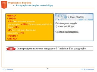 Pr . A. Zannou FST d’ Al-Hoceima
16
Organisation d’un texte
• Paragraphes et simples sauts de ligne
<HTML>
<BODY>
<P>Ceci est mon premier
paragraphe. <BR/>J'y mets une partie à la
ligne</P>
<P>Ceci est mon deuxième
paragraphe.</P>
</BODY >
</HTML>
On ne peut pas inclure un paragraphe à l'intérieur d'un paragraphe.
 