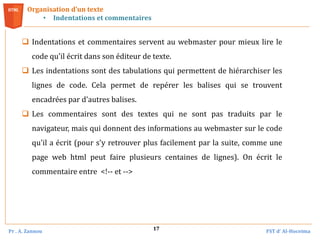 Pr . A. Zannou FST d’ Al-Hoceima
17
 Indentations et commentaires servent au webmaster pour mieux lire le
code qu'il écrit dans son éditeur de texte.
 Les indentations sont des tabulations qui permettent de hiérarchiser les
lignes de code. Cela permet de repérer les balises qui se trouvent
encadrées par d'autres balises.
 Les commentaires sont des textes qui ne sont pas traduits par le
navigateur, mais qui donnent des informations au webmaster sur le code
qu'il a écrit (pour s'y retrouver plus facilement par la suite, comme une
page web html peut faire plusieurs centaines de lignes). On écrit le
commentaire entre <!-- et -->
Organisation d’un texte
• Indentations et commentaires
 
