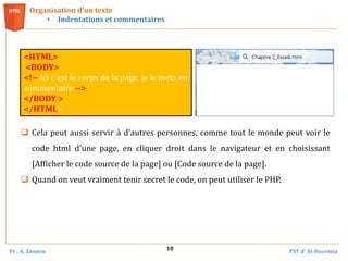 Pr . A. Zannou FST d’ Al-Hoceima
18
Organisation d’un texte
• Indentations et commentaires
<HTML>
<BODY>
<!-- Ici c'est le corps de la page, je le mets en
commentaire -->
</BODY >
</HTML>
 Cela peut aussi servir à d'autres personnes, comme tout le monde peut voir le
code html d'une page, en cliquer droit dans le navigateur et en choisissant
[Afficher le code source de la page] ou [Code source de la page].
 Quand on veut vraiment tenir secret le code, on peut utiliser le PHP.
 