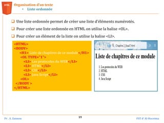 Pr . A. Zannou FST d’ Al-Hoceima
19
 Une liste ordonnée permet de créer une liste d'éléments numérotés.
 Pour créer une liste ordonnée en HTML on utilise la balise <OL>.
 Pour créer un élément de la liste on utilise la balise <LI>.
Organisation d’un texte
• Liste ordonnée
<HTML>
<BODY>
<H1> Liste de chapitres de ce module</H1>
<OL TYPE="1">
<LI> Les protocoles du WEB</LI>
<LI> HTML</LI>
<LI> CSS</LI>
<LI> Java Script</LI>
<OL>
</BODY >
</HTML>
 