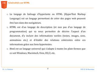 Pr . A. Zannou FST d’ Al-Hoceima
2
Généralités sur HTML
o Le langage de balisage d'hypertexte ou HTML (HyperText Markup
Language) est un langage permettant de créer des pages web pouvent
être lues dans des navigateurs.
o HTML est d'un langage de description (et non pas d'un langage de
programmation) qui va nous permettre de décrire l'aspect d'un
document, d'y inclure des informations variées (textes, images, sons,
animations etc.) et d'établir des relations cohérentes entre ces
informations grâce aux liens hypertextes.
o Html est un langage universel qui s'adapte à toutes les plate-formes que
ce soit Windows, Macintoch, Unix, OS/2, etc.
 
