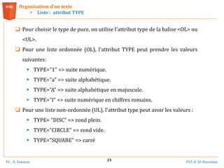 Pr . A. Zannou FST d’ Al-Hoceima
21
 Pour choisir le type de puce, on utilise l'attribut type de la balise <OL> ou
<UL>.
 Pour une liste ordonnée (OL), l'attribut TYPE peut prendre les valeurs
suivantes:
 TYPE="1" => suite numérique.
 TYPE="a" => suite alphabétique.
 TYPE="A" => suite alphabétique en majuscule.
 TYPE="I" => suite numérique en chiffres romains.
 Pour une liste non-ordonnée (UL), l'attribut type peut avoir les valeurs :
 TYPE= "DISC" => rond plein.
 TYPE="CIRCLE" => rond vide.
 TYPE="SQUARE" => carré
Organisation d’un texte
• Liste : attribut TYPE
 
