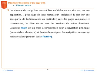 Pr . A. Zannou FST d’ Al-Hoceima
26
Structurer le contenu d’une page web
• Elément <nav>
 Les niveaux de navigation peuvent être multiples sur un site web ou une
application. Il peut s’agir de liens portant sur l’intégralité du site, sur une
sous‐partie de l’arborescence en particulier, vers des pages communes et
transversales, ou bien encore vers des sections du même document.
L’élément <nav> est un choix de prédilection pour la navigation principale
(souvent dans <header> ) et éventuellement pour les navigations annexes de
moindre valeur (souvent dans <footer>).
 