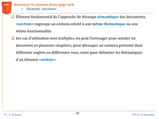Pr . A. Zannou FST d’ Al-Hoceima
27
Structurer le contenu d’une page web
• Elément <section>
 Élément fondamental de l’approche de découpe sémantique des documents,
<section> regroupe un contenu relatif à une même thématique ou une
même fonctionnalité.
 Ses cas d’utilisation sont multiples, on peut l’envisager pour scinder un
document en plusieurs chapitres, pour découper un contenu présenté dans
différents onglets ou différentes vues, voire pour délimiter les thématiques
d’un élément <article>.
 