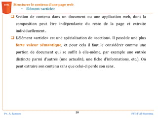Pr . A. Zannou FST d’ Al-Hoceima
28
Structurer le contenu d’une page web
• Elément <article>
 Section de contenu dans un document ou une application web, dont la
composition peut être indépendante du reste de la page et extraite
individuellement .
 L’élément <article> est une spécialisation de <section>. Il possède une plus
forte valeur sémantique, et pour cela il faut le considérer comme une
portion de document qui se suffit à elle‐même, par exemple une entrée
distincte parmi d’autres (une actualité, une fiche d’informations, etc.). On
peut extraire son contenu sans que celui‐ci perde son sens .
 
