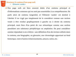 Pr . A. Zannou FST d’ Al-Hoceima
29
Structurer le contenu d’une page web
• Elément <aside>
 Une page web est bien souvent dotée d’un contenu principal et
d’informations connexes qui ne sont pas essentielles à sa compréhension. On
parle alors de contenu tangentiel, et l’élément <aside> est destiné à
l’abriter. Il ne s’agit pas simplement de le considérer comme une section
vouée à être rendue graphiquement à gauche ou à droite du contenu
principal, mais bien d’un point de vue sémantique comme une section
possédant une substance périphérique ou ampliative. On peut considérer
comme répondant à ces critères : une définition d’un des termes utilisés dans
le contenu, une biographie, un glossaire, une chronologie apportant un fond
historique, voire d’autres éclaircissements, astuces, notes, etc.
 