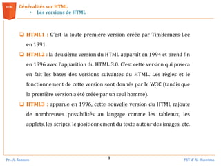 Pr . A. Zannou FST d’ Al-Hoceima
3
Généralités sur HTML
• Les versions de HTML
 HTML1 : C'est la toute première version créée par TimBerners-Lee
en 1991.
 HTML2 : la deuxième version du HTML apparaît en 1994 et prend fin
en 1996 avec l'apparition du HTML 3.0. C'est cette version qui posera
en fait les bases des versions suivantes du HTML. Les règles et le
fonctionnement de cette version sont donnés par le W3C (tandis que
la première version a été créée par un seul homme).
 HTML3 : apparue en 1996, cette nouvelle version du HTML rajoute
de nombreuses possibilités au langage comme les tableaux, les
applets, les scripts, le positionnement du texte autour des images, etc.
 