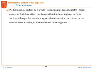 Pr . A. Zannou FST d’ Al-Hoceima
30
Structurer le contenu d’une page web
• Elément <footer>
 Pied de page, de section ou d’article – selon son plus proche ancêtre – visant
à contenir les informations que l’on peut habituellement placer en fin de
section, telles que des mentions légales, des informations de contact ou les
sources d’une actualité, et éventuellement une navigation.
 