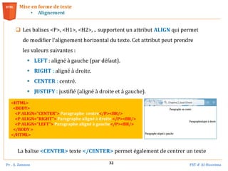 Pr . A. Zannou FST d’ Al-Hoceima
32
 Les balises <P>, <H1>, <H2>, .. supportent un attribut ALIGN qui permet
de modifier l'alignement horizontal du texte. Cet attribut peut prendre
les valeurs suivantes :
 LEFT : aligné à gauche (par défaut).
 RIGHT : aligné à droite.
 CENTER : centré.
 JUSTIFY : justifié (aligné à droite et à gauche).
Mise en forme de texte
• Alignement
<HTML>
<BODY>
<P ALIGN="CENTER"> Paragraphe centre</P><BR/>
<P ALIGN="RIGHT"> Paragraphe aligné à droite </P><BR/>
<P ALIGN="LEFT"> Paragraphe aligné à gauche</P><BR/>
</BODY >
</HTML>
La balise <CENTER> texte </CENTER> permet également de centrer un texte
 