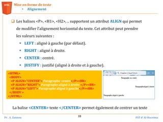 Pr . A. Zannou FST d’ Al-Hoceima
33
 Les balises <P>, <H1>, <H2>, .. supportent un attribut ALIGN qui permet
de modifier l'alignement horizontal du texte. Cet attribut peut prendre
les valeurs suivantes :
 LEFT : aligné à gauche (par défaut).
 RIGHT : aligné à droite.
 CENTER : centré.
 JUSTIFY : justifié (aligné à droite et à gauche).
Mise en forme de texte
• Alignement
<HTML>
<BODY>
<P ALIGN="CENTER"> Paragraphe centre</P><BR>
<P ALIGN="RIGHT"> Paragraphe aligné à droite </P><BR>
<P ALIGN="LEFT"> Paragraphe aligné à gauche</P><BR>
</BODY >
</HTML>
La balise <CENTER> texte </CENTER> permet également de centrer un texte
 