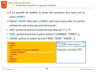 Pr . A. Zannou FST d’ Al-Hoceima
34
 Il est possible de modifier la forme des caractères d'un texte avec la
balise <FONT>.
 Utiliser <FONT> Mon texte </FONT> seul n'aura aucun effet. Ce sont les
attributs de cette balise qui sont intéressants :
 SIZE : permet de préciser la taille du texte allant de "1" à "7".
 FACE : permet de préciser la police utilisée (" CAMBRIA", "TIMES",...).
 COLOR : précise la couleur du texte ("RED", "BLUE", "GREEN"…)
Mise en forme de texte
• Forme des caractères : exposant et indice
<HTML>
<BODY>
<P>
<FONT SIZE="5" FACE="CAMBRIA"
COLOR="GREEN"> Paragraphe avec la balise FONT
</FONT>
</P>
</BODY >
</HTML>
 