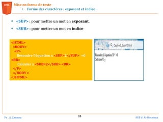 Pr . A. Zannou FST d’ Al-Hoceima
35
 <SUP> : pour mettre un mot en exposant.
 <SUB> : pour mettre un mot en indice
Mise en forme de texte
• Forme des caractères : exposant et indice
<HTML>
<BODY>
<P>
Résoudre l’équation x <SUP>2</SUP> =0
<BR>
Calculer x <SUB>2</SUB> <BR>
</P>
</BODY >
</HTML>
 
