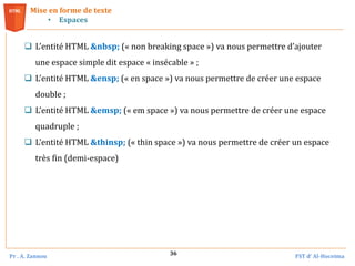 Pr . A. Zannou FST d’ Al-Hoceima
36
 L’entité HTML &nbsp; (« non breaking space ») va nous permettre d’ajouter
une espace simple dit espace « insécable » ;
 L’entité HTML &ensp; (« en space ») va nous permettre de créer une espace
double ;
 L’entité HTML &emsp; (« em space ») va nous permettre de créer une espace
quadruple ;
 L’entité HTML &thinsp; (« thin space ») va nous permettre de créer un espace
très fin (demi-espace)
Mise en forme de texte
• Espaces
 