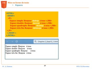 Pr . A. Zannou FST d’ Al-Hoceima
37
Mise en forme de texte
• Espaces
<HTML>
<BODY>
<P>
Espace simple: Bonjour &nbsp; à tous </BR>
Espace double: Bonjour &ensp; à tous </BR>
Espace quadruple: Bonjour &emsp; à tous </BR>
Espace très fin: Bonjour &thinsp; à tous </BR>
</P>
</BODY >
</HTML>
 