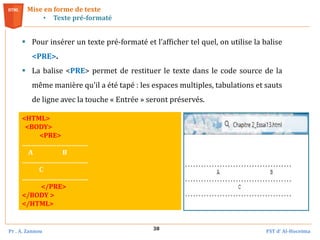 Pr . A. Zannou FST d’ Al-Hoceima
38
 Pour insérer un texte pré-formaté et l’afficher tel quel, on utilise la balise
<PRE>.
 La balise <PRE> permet de restituer le texte dans le code source de la
même manière qu'il a été tapé : les espaces multiples, tabulations et sauts
de ligne avec la touche « Entrée » seront préservés.
Mise en forme de texte
• Texte pré-formaté
<HTML>
<BODY>
<PRE>
........................................
A B
........................................
C
........................................
</PRE>
</BODY >
</HTML>
 