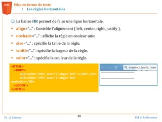 Pr . A. Zannou FST d’ Al-Hoceima
39
 La balise HR permet de faire une ligne horizontale.
 align="..." : Contrôle l'alignement ( left, center, right, justify ).
 noshade="..." : affiche la règle en couleur unie
 size="..." : spécifie la taille de la règle.
 width="..." : spécifie la largeur de la règle.
 color="..." : spécifie la couleur de la règle.
Mise en forme de texte
• Les règles horizontales
<HTML>
<BODY>
<HR width="30%" size="2" align="left" ></HR></br>
<HR width="30%" size="2" align="left"
noshade></HR>
</BODY >
</HTML>
 