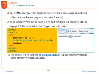 Pr . A. Zannou FST d’ Al-Hoceima
40
 En, HTML, pour créer un lien hypertexte vers une autre page on utilise la
balise <A> (anchor en anglais = ancre en francais)
 Pour indiquer vers quelle page le lien doit conduire, on spécifie l’URL de
la page à l’aide de l’attribut href (hypertext reference).
Les liens
• Création d’un lien
<HTML>
<BODY>
<P>
Site officiel de la <A
HREF="https://fsth.ma/"> FST </A> d'Al
hoceima.
<P>
</BODY >
</HTML>
 Par défaut, le lien s'affiche en bleu souligné. Si la page est déjà visitée, le
lien s'affiche en violet souligné.
 