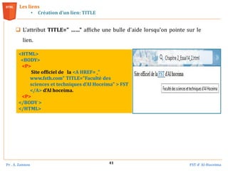 Pr . A. Zannou FST d’ Al-Hoceima
41
 L'attribut TITLE=" ……" affiche une bulle d'aide lorsqu'on pointe sur le
lien.
Les liens
• Création d’un lien: TITLE
<HTML>
<BODY>
<P>
Site officiel de la <A HREF= "
www.fsth.com" TITLE="Faculté des
sciences et techniques d'Al Hoceima" > FST
</A> d'Al hoceima.
<P>
</BODY >
</HTML>
 