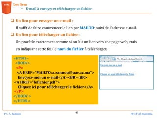 Pr . A. Zannou FST d’ Al-Hoceima
43
 Un lien pour envoyer un e-mail :
Il suffit de faire commencer le lien par MAILTO: suivi de l'adresse e-mail.
 Un lien pour télécharger un fichier :
On procède exactement comme si on fait un lien vers une page web, mais
en indiquant cette fois le nom du fichier à télécharger.
Les liens
• E-mail à envoyer et télécharger un fichier
<HTML>
<BODY>
<P>
<A HREF="MAILTO: a.zannou@uae.ac.ma">
Envoyez-moi un e-mail</A><BR><BR>
<A HREF="lefichier.pdf">
Cliquez ici pour télécharger le fichier</A>
</P>
</BODY >
</HTML>
 