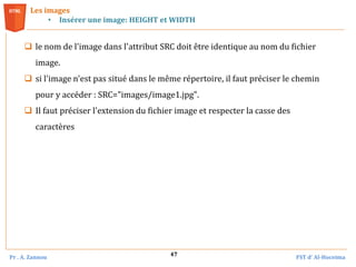 Pr . A. Zannou FST d’ Al-Hoceima
47
 le nom de l'image dans l'attribut SRC doit être identique au nom du fichier
image.
 si l'image n'est pas situé dans le même répertoire, il faut préciser le chemin
pour y accéder : SRC="images/image1.jpg".
 Il faut préciser l'extension du fichier image et respecter la casse des
caractères
Les images
• Insérer une image: HEIGHT et WIDTH
 