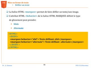 Pr . A. Zannou FST d’ Al-Hoceima
51
 La balise HTML <marquee> permet de faire défiler un texte/une image.
 L'attribut HTML <behavior> de la balise HTML MARQUEE définit le type
de glissement peut prendre:
 Slide
 Alternate
Mise en forme de texte
• Défiler un texte
<HTML>
<BODY>
<marquee behavior="slid"> Texte défilant: slid</marquee>
<marquee behavior="alternate"> Texte défilant : alternate</marquee>
</BODY >
</HTML>
 