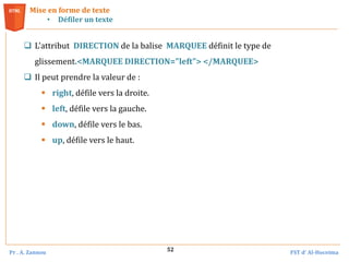 Pr . A. Zannou FST d’ Al-Hoceima
52
 L'attribut DIRECTION de la balise MARQUEE définit le type de
glissement.<MARQUEE DIRECTION="left"> </MARQUEE>
 Il peut prendre la valeur de :
 right, défile vers la droite.
 left, défile vers la gauche.
 down, défile vers le bas.
 up, défile vers le haut.
Mise en forme de texte
• Défiler un texte
 