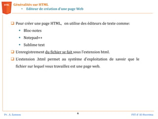Pr . A. Zannou FST d’ Al-Hoceima
6
 Pour créer une page HTML, on utilise des éditeurs de texte comme:
 Bloc-notes
 Notepad++
 Sublime text
 L’enregistrement du fichier se fait sous l’extension html.
 L'extension .html permet au système d'exploitation de savoir que le
fichier sur lequel vous travaillez est une page web.
Généralités sur HTML
• Editeur de création d’une page Web
 